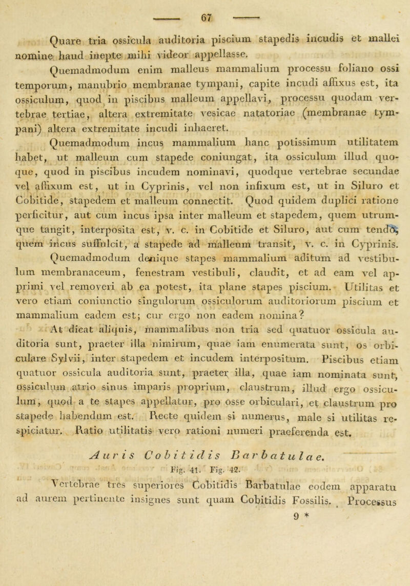Quare tria ossicula auditoria piscium stapedis incudis et mallei nomine haud inepte mihi videor appellasse. Quemadmodum enim malleus mammalium processu foliano ossi temporum, manubrio membranae tympani, capite incudi affixus est, ita ossiculum, quod in piscibus malleum appellavi, processu quodam ver- tebrae tertiae, altera extremitate vesicae natatoriae (membranae tym- pani) altera extremitate incudi inhaeret. Quemadmodum incus mammalium hanc potissimum utilitatem habet, ut malleum cum stapede coniungat, ita ossiculum illud quo- que, quod in piscibus incudem nominavi, quodque vertebrae secundae vel alhxum est, ut in Cyprinis, vel non infixum est, ut in Siluro et Cobitide, stapedem et malleum connectit. Quod quidem duplici ratione perficitur, aut cum incus ipsa inter malleum et stapedem, quem utrum- que tangit, interposita est, v. c. in Cobitide et Siluro, aut cum tendo, quem incus suffulcit, a stapede ad malleum transit, v. c. in Cyprinis. Quemadmodum denique stapes mammalium aditum ad vestibu- lum membranaceum, fenestram vestibuli, claudit, et ad eam vel ap- primi vel removeri ab ea potest, ita plane stapes piscium. Utilitas et vero etiam coniunctio singulorum ossiculorum auditoriorum piscium et mammalium eadem est; cur ergo non eadem nomina? At dicat aliquis, mammalibus non tria sed quatuor ossicula au- ditoria sunt, praeter illa nimirum, quae iam enumerata sunt, os orbi- culare Syjvii, inter stapedem et incudem interpositum. Piscibus etiam quatuor ossicula auditoria sunt, praeter illa, quae iam nominata sunt, ossiculum atrio sinus imparis proprium, claustrum, illud ergo ossicu- lum, quod a te stapes appellatur, pro osse orbiculari, et claustrum pro stapede habendum est. Ptecte quidem si numerus, male si utilitas re- spiciatur. Pratio utilitatis vero rationi numeri praeferenda est. Auris C o b i t i dis Barbatula e. Fig. 41. Fig. 42. Vertebrae tres superiores Cobitidis Barbatulae eodem apparatu ad aurem pertinente insignes sunt quam Cobitidis Fossilis. § Processus 9 *