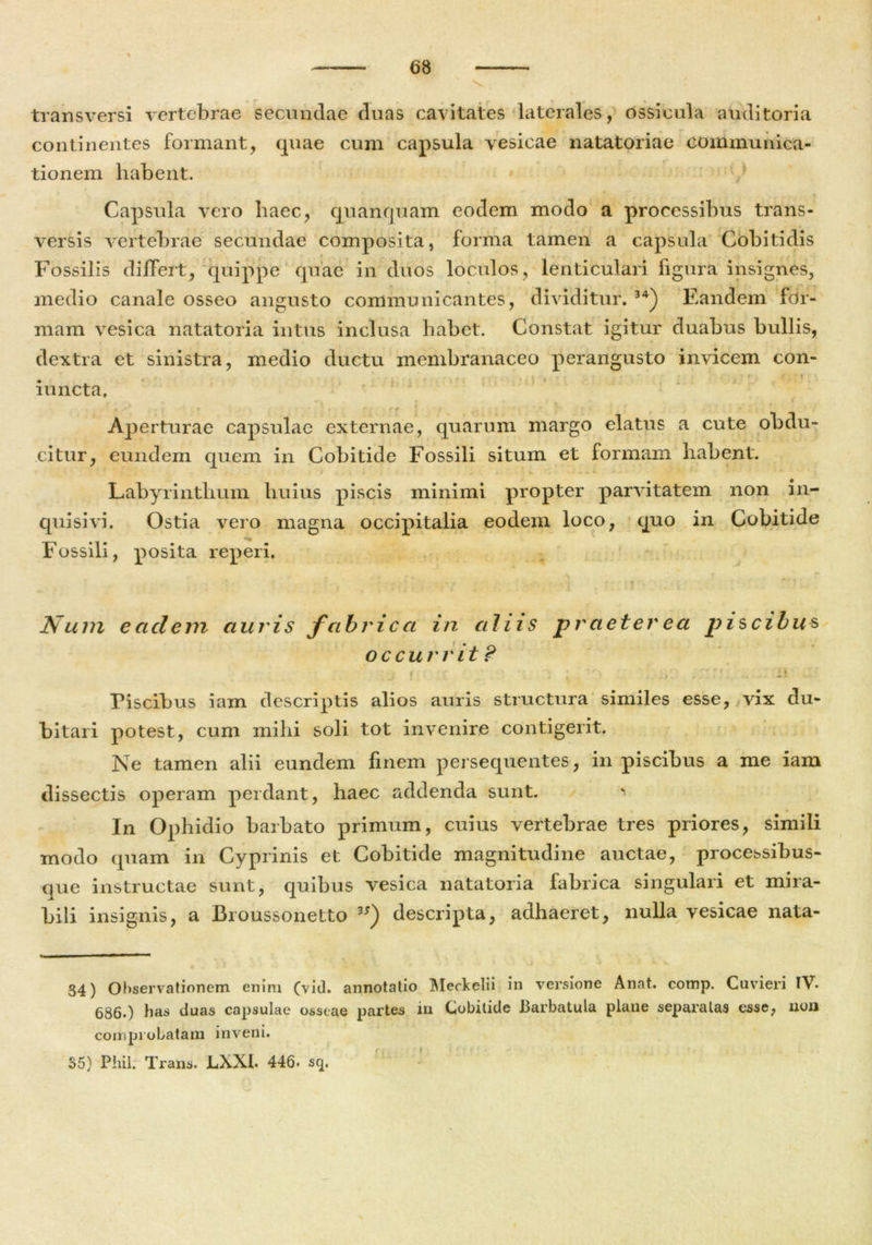 — 68 \ transversi vertebrae secundae duas cavitates laterales, ossicula auditoria continentes formant, quae cum capsula vesicae natatoriae communica- tionem habent. Capsula vero haec, quanquam eodem modo a processibus trans- versis vertebrae secundae composita, forma tamen a capsula Cobitidis Fossilis differt, quippe quae in duos loculos, lenticulari figura insignes, medio canale osseo angusto communicantes, dividitur. 34) Eandem for- mam vesica natatoria intus inclusa habet. Constat igitur duabus bullis, dextra et sinistra, medio ductu membranaceo perangusto invicem con- mncta. Aperturae capsulae externae, quarum margo elatus a cute obdu- citur, eundem quem in Cobitide Fossili situm et formam habent. 1 ' f . . * . . - • ■ Labyrinthum huius piscis minimi propter parvitatem non in- quisivi. Ostia vero magna occipitalia eodem loco, quo in Cobitide Fossili, posita reperi. , ■ t . *v r ^ Num eadem auris fabrica in aliis praeter ea piscibus occurrit? r .£ . ' i ; 'I. ;rzrs. n Piscibus iam descriptis alios auris structura similes esse, vix du- bitari potest, cum milii soli tot invenire contigerit. Ne tamen alii eundem finem persequentes, in piscibus a me iam dissectis operam perdant, haec addenda sunt. In Ophidio barbato primum, cuius vertebrae tres priores, simili modo quam in Cyprinis et Cobitide magnitudine auctae, processibus- que instructae sunt, quibus vesica natatoria fabrica singulari et mira- bili insignis, a Broussonetto 3S) descripta, adhaeret, nulla vesicae nata- 34) Observationem enim (vid. annotatio Meckelii in versione Anat. comp. Cuvieri IV. 686.) has duas capsulae osseae partes in Cobitide Barbatula plane separatas esse, non comprobatam inveni. $5) Phil. Trans. JLXXb 446. sq. y