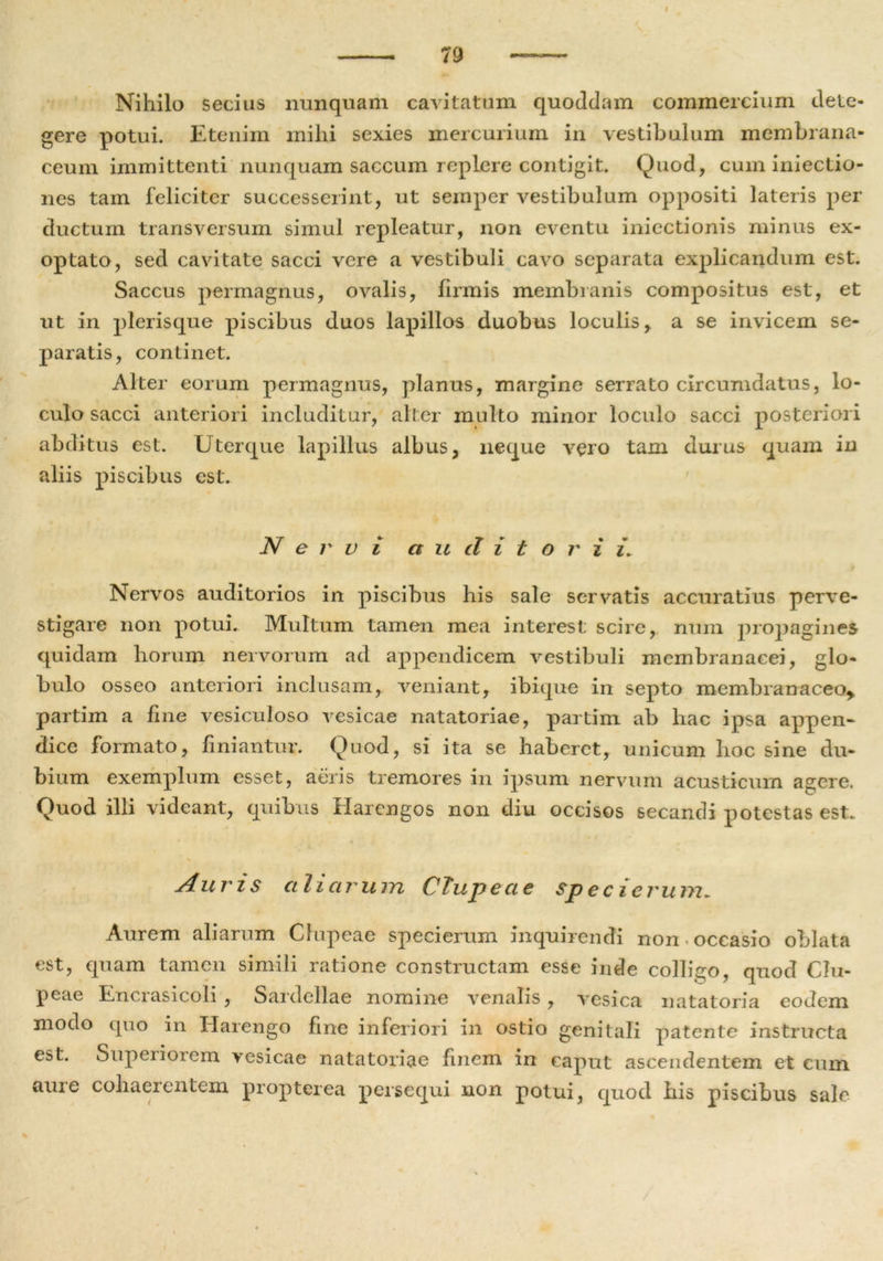 I Nihilo secius nunquam cavitatum quoddam commercium dete- gere potui. Etenim mihi sexies mercurium in vestibulum membrana- ceum immittenti nunquam saccum replere contigit. Quod, cum iniectio- nes tam feliciter successerint, ut semper vestibulum oppositi lateris per ductum transversum simul repleatur, non eventu iniectionis minus ex- optato, sed cavitate sacci vere a vestibuli cavo separata explicandum est. Saccus permagnus, ovalis, firmis membranis compositus est, et ut in plerisque piscibus duos lapillos duobus loculis, a se invicem se- paratis, continet. Alter eorum permagnus, planus, margine serrato circumdatus, lo- culo sacci anteriori includitur, alter multo minor loculo sacci posteriori abditus est. Uterque lapillus albus, neque vero tam durus quam in aliis piscibus est. Nervi auditor i i\ Nervos auditorios in piscibus his sale servatis accuratius perve- stigare non potui. Multum tamen mea interest scire, num propagines quidam horum nervorum ad appendicem vestibuli membranacei, glo- bulo osseo anteriori inclusam, veniant, ibique in septo membranaceo* partim a fine vesiculoso vesicae natatoriae, partim ab hac ipsa appen- dice formato, finiantur. Quod, si ita se haberet, unicum hoc sine du- bium exemplum esset, aeris tremores in ipsum nervum acusticum asere. Quod illi videant, quibus Harengos non diu occisos secandi potestas est. j4. uris ctli ci r u m C Tu p e cie sp e c i erum* Aurem aliarum Clupeae specierum inquirendi non occasio oblata est, quam tamen sinnli latione constructam esse inde collnxo, quod Clu- peae Enciasicoli , Sardellae nomine venalis, vesica natatoria eodem modo quo in Harengo fine inferiori in ostio genitali patente instructa est. Supeiiorem vesicae natatoriae finem in caput ascendentem et eum aure cohaerentem propterea persequi non potui, quod his piscibus sale