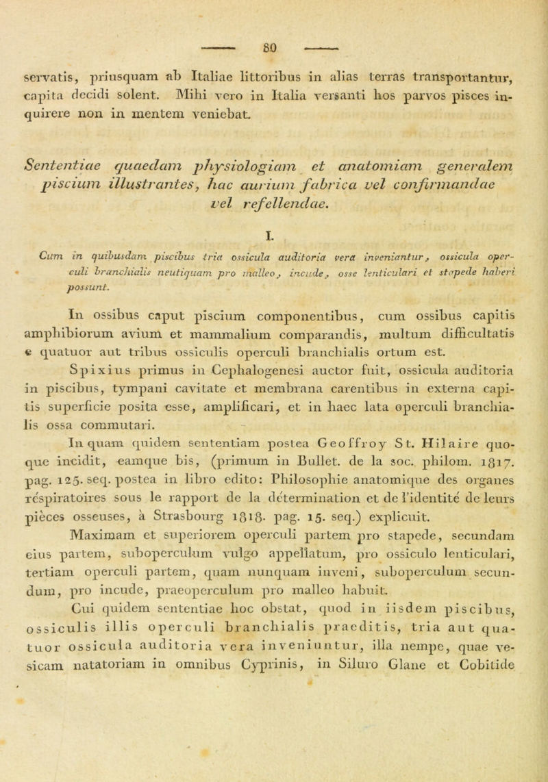 servatis, priusquam ab Italiae littoribus in alias terras transportantur, capita decidi solent. Mihi vero in Italia versanti hos parvos pisces in- quirere non in mentem veniebat. Sententiae quaedam physiologiam et anatomiam generalem piscium illustrantes, hac aurium fabrica vel confirmandae vel refellendae. L Cum in quibusdam piscibus tria ossicula auditoria vera inveniantur^ ossicula oper- culi branchialis neutiquam pro malleoj, incude? osse lenticulari et stapede haberi possunt. In ossibus caput piscium componentibus, cum ossibus capitis amphibiorum avium et mammalium comparandis, multum difficultatis e quatuor aut tribus ossiculis operculi branchialis ortum est. Spixius primus in Cephalogenesi auctor fuit, ossicula auditoria in piscibus, tympani cavitate et membrana carentibus in externa capi- tis superficie posita esse, amplificari, et in haec lata operculi branchia- lis ossa commutari. In quam quidem sententiam postea G e o f f r o y St. H i 1 a i r e quo- que incidit, eam que bis, (primum in Bullet, de la soc. philom. 1817. pag. 125. seq. postea in libro edito: Philosophie anatomique des organes rc-spiratoires sous le rapport de la deterraination et de 1’identite de leurs pieces osseuses, a Strasbourg i$i8- pag. 15. seq.) explicuit. Maximam et superiorem operculi partem pro stapede, secundam eius partem, sub operculum vulgo appellatum, pro ossiculo lenticulari, tertiam operculi partem, quam nunquam inveni, suboperculum secun- dum, pro incude, praeoperculum pro malleo habuit. Cui quidem sententiae hoc obstat, quod in iisdem piscibus, ossiculis illis operculi branchialis praeditis, tria aut qua- tuor ossicula auditoria vera inveniuntur, illa nempe, quae ve- sicam natatoriam in omnibus Cyprinis, in Siluro Clane et Cobitide
