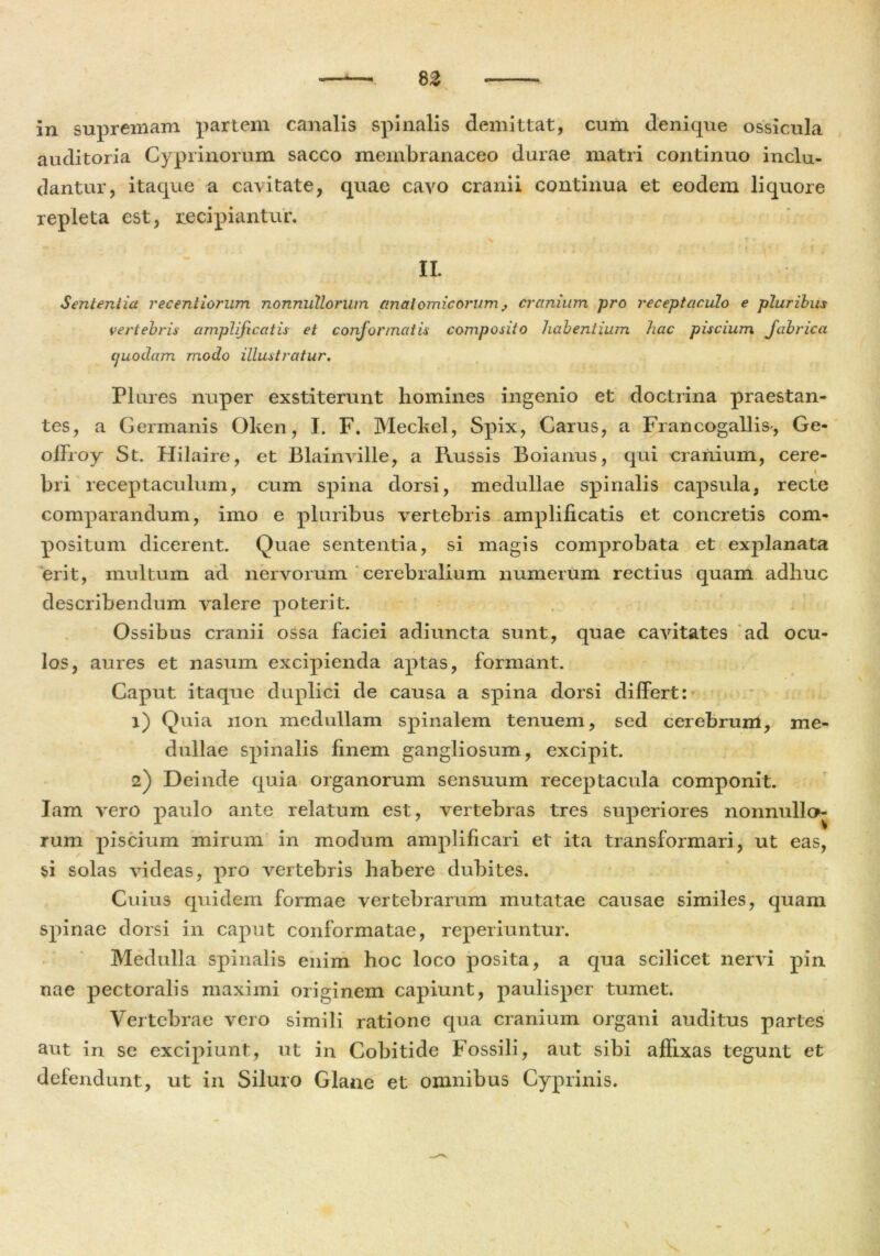 8 Z in supremam partem canalis spinalis demittat, cum denique ossicula auditoria Cyprinorum sacco membranaceo durae matri continuo inclu- dantur, itaque a cavitate, quae cavo cranii continua et eodem liquore repleta est, recipiantur. II. Sententia recenliorum nonnullorum anatomicorum, cranium pro receptaculo e pluribus vertebris amplificatis et conformatis composito habentium hac piscium fabrica quodam modo illustratur. Plures nuper exstiterunt homines ingenio et doctrina praestan- tes, a Germanis Oken, I. F. Meckel, Spix, Carus, a Francogallis-, Ge- ohroy St. Hilaire, et Blainville, a Russis Boianus, qui cranium, cere- bri receptaculum, cum spina dorsi, medullae spinalis capsula, recte comparandum, imo e pluribus vertebris amplificatis et concretis com- positum dicerent. Quae sententia, si magis comprobata et explanata erit, multum ad nervorum cerebralium numerum rectius quam adhuc describendum valere poterit. Ossibus cranii ossa faciei adiuncta sunt, quae cavitates ad ocu- los, aures et nasum excipienda aptas, formant. Caput itaque duplici de causa a spina dorsi dilfert: 1) Quia non medullam spinalem tenuem, sed cerebrurri, me- dullae spinalis finem gangliosum, excipit. 2) Deinde quia organorum sensuum receptacula componit. Iam vero paulo ante relatum est, vertebras tres superiores nonnullo^ rum piscium mirum in modum amplificari et ita transformari, ut eas, si solas videas, pro vertebris habere dubites. Cuius quidem formae vertebrarum mutatae causae similes, quam spinae dorsi in caput conformatae, reperiuntur. Medulla spinalis enim hoc loco posita, a qua scilicet nervi pin nae pectoralis maximi originem capiunt, paulisper tumet. Vertebrae vero simili ratione qua cranium organi auditus partes aut in se excipiunt, ut in Cobitide Fossili, aut sibi affixas tegunt et defendunt, ut in Siluro Glane et omnibus Cyprinis.