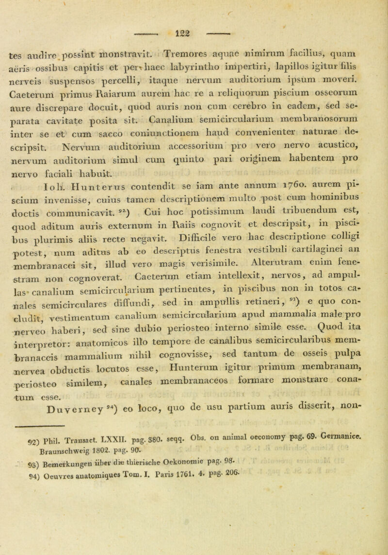 \ tes audire possint monstravit. Tremores aquae nimirum facilius, quam aeris ossibus capitis et perx haec labyrintho impertiri, lapillos igitur filis nerveis suspensos percelli, itaque nervum auditorium ipsum moveri. Caeterum primus Raiarum aurem hac re a reliquorum piscium osseorum aure discrepare docuit, quod auris non cum cerebro in eadem, sed se- parata cavitate posita sit. Canalium semicircularium membranosorum inter se et cum sacco coniunctionem haud convenienter naturae de- scripsit. Nervum auditorium accessorium pro vero nervo acustico, nervum auditorium simul cum quinto pari originem habentem pio nervo faciali habuit. Ioh. Hunterus contendit se iam ante annum 1760. aurem pi- scium invenisse, cuius tamen descriptionem multo post cum hominibus doctis communicavit. 9Z) Cui boc potissimum laudi tiibnendum est, quod aditum auris externum in Raiis cognovit et descripsit, in pisci- bus plurimis aliis recte negavit. Difficile vero hac descriptione colligi potest, num aditus ab eo descriptus fenestra vestibuli caitilaginei an membranacei sit, illud vero magis verisimile. Alteiutiam enim fene- stram non cognoverat. Caeterum etiam intellexit, nervos, ad ampul- las‘canalium semicircularium pertinentes, in piscibus non in totos ca- nales semicirculares diffundi, sed in ampullis retineri, 93> e quo con- cludit vestimentum canalium semicircularium apud mammalia male pro nerveo haberi, sed sine dubio periosteo interno simile esse. Quod ita interpretor: anatomicos illo tempore de canalibus semiciiculaiibus mem- branaceis mammalium nihil cognovisse, sed tantum de osseis pulpa nervea obductis locutos esse, Hunterum igitur primum membranam, periosteo similem, canales membranaceos formare monstrare cona- tum esse. Duverney54) eo loco, quo de usu partium auris disserit, non- 92) Phil. Tramact. LXXII. pag. 380. seqq. Obs. 011 animal oeconomy pag. 69. Germanice. Braunschweig 1802. pag- 90. 03) Bemerkungen iiber die tliierische Oekonomie pag. 98. 94) Qeuvres anatoiniques Tom. I. Paris 1761. 4. pag- 206- I