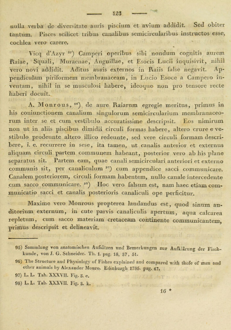 nulla verba de diversitate auris piscium et avium addidit. Sed obiter tantum. Pisces scilicet tribus canalibus semicircularibus instructos esse., cochlea vero carere. % Vicq cVAzyr os) Camperi operibus sibi nondum cognitis aurem Ratae, Squali, Muraenae, Anguillae, et Esocis Lucii inquisivit, nihil vero novi addidit. Aditus auris externos in Raiis false negavit. Ap- pendiculam piriformem membranaceam, in Lucio Esoce a Gampero in- ventam, nihil in se musculosi habere, ideoque non pro tensore recte haberi docuit. , V , I • f A. Monrous, S6) de aure Raiarum egregie meritus, primus in his coniunctionem canalium singulorum semicircularium membranaceo- rum inter se et cum vestibulo accuratissime descripsit. Eos nimirum non ut in aliis piscibus dimidii circuli formas habere, altero crure e ve- stibulo prodeunte altero illico redeunte, sed vere circuli formam descri- bere, i. e. recurrere in sese, ita tamen, ut canalis anterior et externus aliquam circuli partem communem habeant, posterior vero ab his plane separatus sit. Partem eam, quae canali semicirculari anteriori et externo communis sit, per canaliculum S7) cum appendice sacci communicare. Canalem posteriorem, circuli formam habentem, nullo canale intercedente cum sacco communicare. s8) Hoc vero falsum est, nam haec etiam com- municatio sacci et canalis posterioris canaliculi ope perficitur. Maxime vero Monrous propterea laudandus est, quod sinum au- ditorium externum, in cute parvis canaliculis apertum, aqua calcarea repletum, cum sacco materiam cretaceam continente communicantem, primus descripsit et delineavit. 95) Sammlung von anatomfscTien Aufsalzen und Bemerkungen zur Aufklarurg der FiseJi- kunde, von J. G. Schneider. Th. 1. pag. 18, 37, 51. 96) The Structure and Physiology of Fishes explained and compared \yith ihofe of ni«n and other animals by Alexander Monro. Edinburgh 1785» pag. 47. 97) L. L. Tab. XXXVII. Fig. 3. e. 98) L. L. Tab. XXXVII. Fig. 3. k.