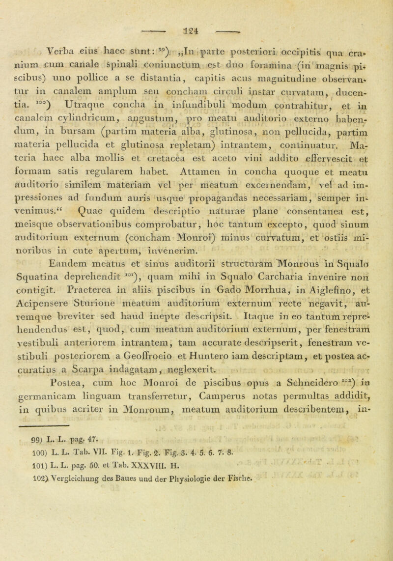 Verba eius haec sunt: ) „In parte posteriori occipitis qua cra- nium cum canale spinali coniunctum est duo foramina (iri magnis pi, scibus) uno pollice a se distantia, capitis acus magnitudine observan- tur in canalem amplum seu concham circuli instar curvatam, ducen- tia. 10°) Utraque concha in infundibuli modum contrahitur, et in canalem cylindricum, angustum, pro meatu auditorio externo haben- dum, in bursam (partim materia alba, glutinosa, non pellucida, partim materia pellucida et glutinosa repletam) intrantem, continuatur. Ma- teria haec alba mollis et cretacea est aceto vini addito effervescit et formam satis regularem habet. Attamen in concha quoque et meatu auditorio similem materiam vel per meatum excernendam, vel ad im- pr essiones ad fundum auris usque propagandas necessariam, semper in- venimus. 66 Quae quidem descriptio naturae plane consentanea est, meisque observationibus comprobatur, hoc tantum excepto, quod sinum auditorium externum (concham Monroi) minus curvatum, et ostiis mi- noribus in cute apertum, invenerim. Eandem meatus et sinus auditorii structuram Monrous in Squalo Squatina deprehendit IOX), quam mihi in Squalo Carcharia invenire non contigit. Praeterea in aliis piscibus in Gado Morrhua, inAiglefino, et Acipensere Sturione meatum auditorium externum recte negavit, au- remque breviter sed haud inepte descripsit. Itaque in eo tantum repre- hendendus est, quod, cum meatum auditorium externum, per fenestram vestibuli anteriorem intrantem, tam accurate descripserit, fenestram ve- stibuli posteriorem a Geoffroeio et Huntero iam descriptam, et postea ac- curatius a Scarpa indagatam, neglexerit. Postea, cum hoc Monroi de piscibus opus a Schneidero ICZ) in germanicam linguam transferretur, Camperus notas permultas addidit, in quibus acriter in Monroum, meatum auditorium describentem, in- 99) L. L. pag. 47. 100) L. L. Tab. VII. Fig. 1. Fig. 2. Fig. 3. 4- 5. 6. 7. 8. 101) L. L. pag. 50. et Tab. XXXVIII. H. 102) Yergleicliung des Baues und der Physiologie der Fisclie.