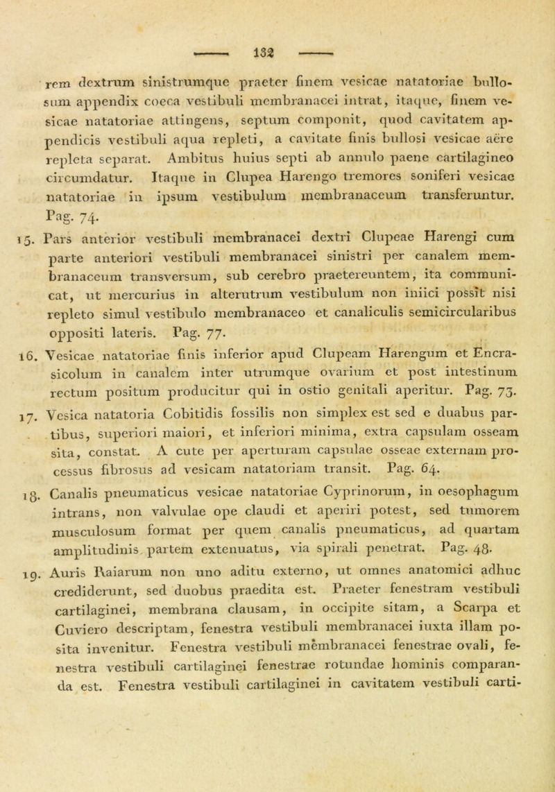 rem dextram sinistrumque praeter finem vesicae natatoriae bullo- sum appendix coeca vestibuli membranacei intrat, itaque, finem ve- sicae natatoriae attingens, septum componit, quod cavitatem ap- pendicis vestibuli aqua repleti, a cavitate finis bullosi vesicae aere repleta separat. Ambitus huius septi ab annulo paene cartilagineo circumdatur. Itaque in Clupea Harengo tremores soniferi vesicae natatoriae in ipsum vestibulum membranaceum transferuntur. Tag. 74. 15. Pars anterior vestibuli membranacei dextri Clupeae Harengi cum parte anteriori vestibuli membranacei sinistri per canalem mem- branaceum transversum, sub cerebro praetereuntem, ita communi- cat, ut mercurius in alterutrum vestibulum non iniici possit nisi repleto simul vestibulo membranaceo et canaliculis semicircularibus oppositi lateris. Pag. 77* , t _ 16. Vesicae natatoriae finis inferior apud Clupeam Harengum et Encra- sicolum in canalem inter utrumque ovarium et post intestinum rectum positum producitur qui in ostio genitali aperitur. Pag. 73. 17. Vesica natatoria Cobitidis fossilis non simplex est sed e duabus par- tibus, superiori maiori, et inferiori minima, extra capsulam osseam sita, constat. A cute per aperturam capsulae osseae externam pro- cessus fibrosus ad vesicam natatoriam transit. Pag. 64. ig. Canalis pneumaticus vesicae natatoriae Cyprinorum, in oesophagum intrans, non valvulae ope claudi et aperiri potest, sed tumorem musculosum format per quem canalis pneumaticus, ad quartam amplitudinis partem extenuatus, via spirali penetrat. Pag. 43. 19. Auris Pxaiarum non uno aditu externo, ut omnes anatomici adhuc crediderunt, sed duobus praedita est. Praeter fenestram vestibuli cartilaginei, membrana clausam, in occipite sitam, a Scarpa et Cuviero descriptam, fenestra vestibuli membranacei iuxta illam po- sita invenitur. Fenestra vestibuli membranacei fenestrae ovali, fe- nestra vestibuli cartilaginei fenestrae rotundae hominis comparan- da est. Fenestra vestibuli cartilaginei in cavitatem vestibuli carti-