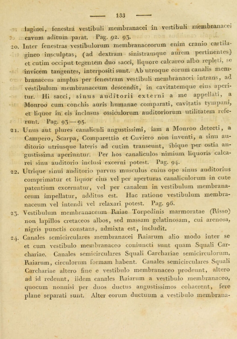 r i 20. 2 1. 22. 23- n /. ■“ 'r' lagiiiei, fenestra vestibuli membranacei in vestibuli membranacei cavum aditum parat. Pag. 92. 93. Inter fenestras vestibulorum membranaceorum enim cranio cartila- gineo insculptas, (ad dextram sinistramque aurem pertinent es) et cutim occiput tegentem duo sacci, liquore calcareo albo repleti, se invicem tangentes, interpositi sunt. Ab utroque eorum canalis mem- branaceus amplus per fenestram vestibuli membranacei intrans, ad vestibulum membranaceum descendit, in cavitatemque eius aperi- tur. Hi sacci, sinus auditorii externi a me appellati, a Monroo cum conchis auris humanae comparati, cavitatis tympani, et liquor in eis inclusus ossiculorum auditoriorum utilitatem rele- runt. Pag. 93 — 95. Unus aut plures canaliculi angustissimi, iam a Monroo detecti, a Campero, Scarpa, Comparettio et Cuviero non inventi, a sinu au- ditorio utriusque lateris ad cutim transeunt, ibi que per ostia an- gustissima aperiuntur. Per hos canaliculos nimium liquoris calca- rei sinu auditorio inclusi excerni potest. Pag. 94. Utrique sinui auditorio parvus musculus cuius ope sinus auditorius comprimatur et liquor eius vel per aperturas canaliculorum in cute patentium excernatur, vel per canalem in vestibulum membrana- ceum impellatur, additus est. Hac ratione vestibulum membia- naceum vel intendi vel relaxari potest. Pag. 96. Vestibulum membranaceum R.aiae Torpedinis marmoratae (Risso) non lapillos cretaceos albos, sed massam gelatinosam, cui arenosa, nigris punctis constans, admixta est, includit. Canales semicirculares membranacei Raiarum alio modo inter se et cum vestibulo membranaceo coniuncti sunt quam Squali Car- chariae. Canales semicirculares Squali Carchariae semicirculorum, Raiarum, circulorum formam habent. Canales semicirculares Squali Carchariae altero fine e vestibulo membranaceo prodeunt, altero ad id redeunt, iidem canales Raiarum a vestibulo membranaceo, quocum nonnisi per duos ductus angustissimos cohaerent, fere plane separati sunt. Alter eorum ductuum a vestibulo membrana-