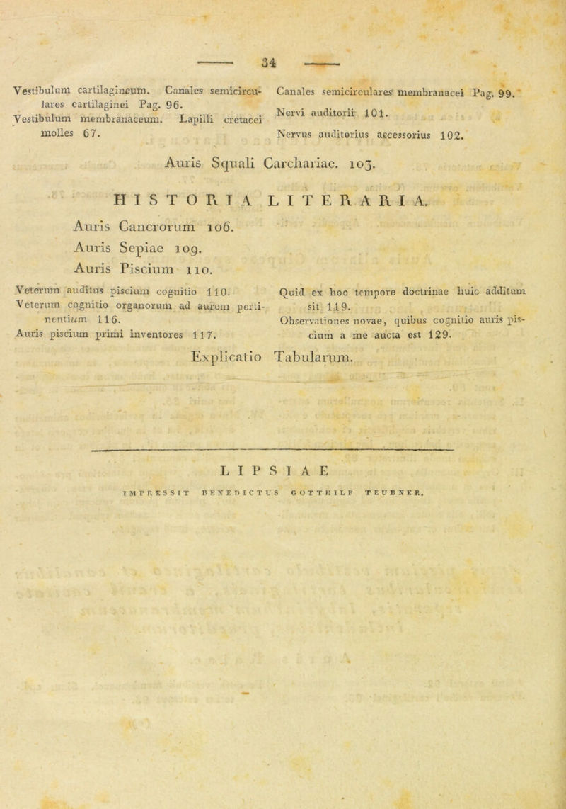 Vestibulum cartilagineum. Canales semicircu- lares cartilaginei Pag. 96. Vestibulum membranaceum. Lapilli cretacei molles 67. Canales semicirculares membranacei Pag. 99, Nervi auditorii 101. Nervus auditorius accessorius 102. Auris Squali Carcliariae. 103. .c HISTORIA L I T E R A R I A. Auris Cancrorum 106. Auris Sepiae 109. Auris Piscium 110. Veterum auditus piscium cognitio 110. ■Veterum cognitio organorum ad aurem perti- nentium 116. Auris piscium primi inventores 117. Quid ex lioc tempore doctrinae huic additum sit 119. . - i. .. .. *- Observationes novae, quibus cognitio auris pis- cium a me aucta est 129. Ex p 1 i cati o T ab u la rum. L I P S I A E UIPRKSSIT BENEDICTUS GOTTHItF TEUBNER.