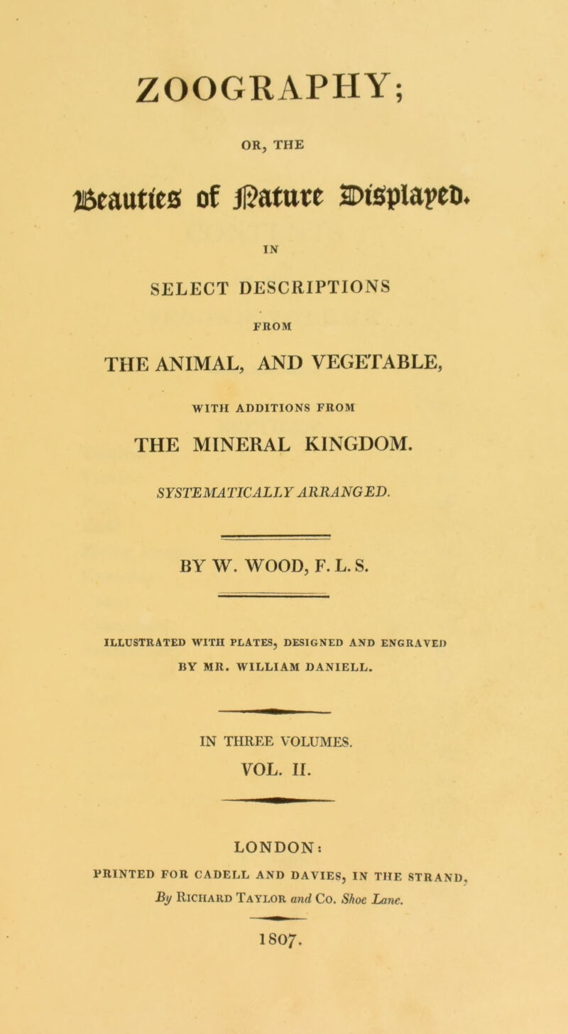 OR, THE Beauties of Mature Displaces* IN SELECT DESCRIPTIONS PROM THE ANIMAL, AND VEGETABLE, WITH ADDITIONS FROM THE MINERAL KINGDOM. SYSTEMATICALLY ARRANGED. BY W. WOOD, F.L.S. ILLUSTRATED WITH PLATES, DESIGNED AND ENGRAVED BY MR. WILLIAM DANIELL. IN THREE VOLUMES. VOL. II. LONDON: PRINTED FOR CADELL AND DAVIES, IN THE STRAND. Bi/ Richard Taylor and Co. Shoe Lane. ISO/.