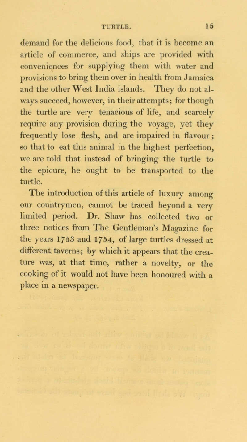 demand for the delicious food, that it is become an article of commerce, and ships are provided with conveniences for supplying them with water and provisions to bring them over in health from Jamaica and the other West India islands. They do not al- ways succeed, however, in their attempts; for though the turtle are very tenacious of life, and scarcely require any provision during the voyage, yet they frequently lose flesh, and are impaired in flavour; so that to eat this animal in the highest perfection, we are told that instead of bringing the turtle to the epicure, he ought to be transported to the turtle. The introduction of this article of luxury among our countrymen, cannot be traced beyond a very limited period. Dr. Shaw has collected two or three notices from The Gentleman’s Magazine for the years 1/53 and 1754, of large turtles dressed at different taverns; by which it appears that the crea- ture was, at that time, rather a novelty, or the cooking of it would not have been honoured with a place in a newspaper.