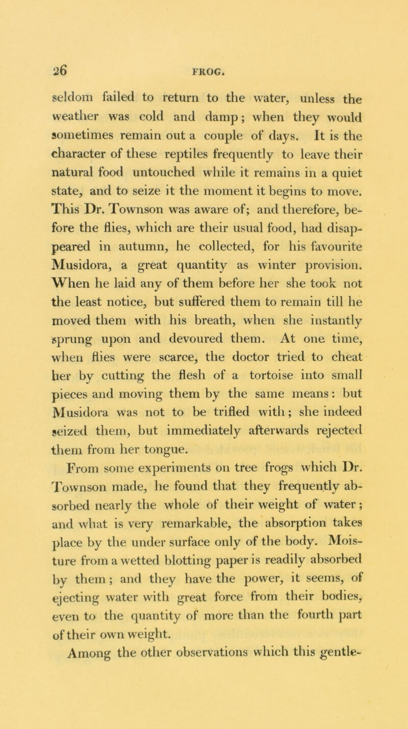 seldom failed to return to the water, unless the weather was cold and damp; when they would sometimes remain out a couple of days. It is the character of these reptiles frequently to leave their natural food untouched while it remains in a quiet state, and to seize it the moment it begins to move. This Dr. Townson was aware of; and therefore, be- fore the flies, which are their usual food, had disap- peared in autumn, he collected, for his favourite Musidora, a great quantity as winter provision. When he laid any of them before her she took not the least notice, but suffered them to remain till he moved them with his breath, when she instantly sprung upon and devoured them. At one time, when flies were scarce, the doctor tried to cheat her by cutting the flesh of a tortoise into small pieces and moving them by the same means: but Musidora was not to be trifled with; she indeed seized them, but immediately afterwards rejected them from her tongue. From some experiments on tree frogs which Dr. Townson made, he found that they frequently ab- sorbed nearly the whole of their weight of water; and what is very remarkable, the absorption takes place by the under surface only of the body. Mois- ture from a wetted blotting paper is readily absorbed by them ; and they have the power, it seems, of ejecting water with great force from their bodies, even to the quantity of more than the fourth part of their own w eight. Among the other observations which this gentle-