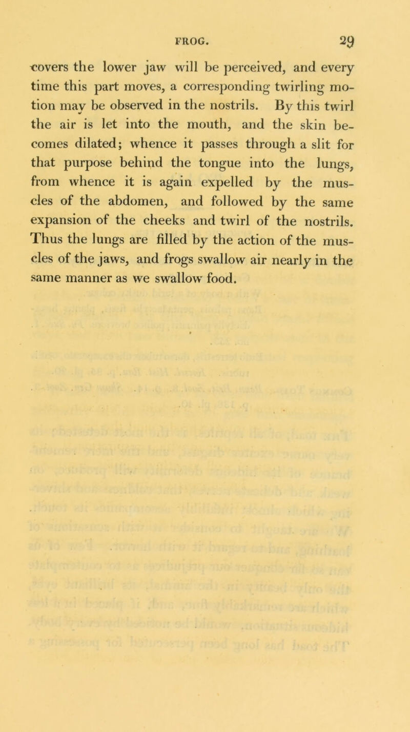 FROG. 2$ covers the lower jaw will be perceived, and every time this part moves, a corresponding twirling mo- tion may be observed in the nostrils. By this twirl the air is let into the mouth, and the skin be- comes dilated; whence it passes through a slit for that purpose behind the tongue into the lungs, from whence it is again expelled by the mus- cles of the abdomen, and followed by the same expansion of the cheeks and twirl of the nostrils. Thus the lungs are filled by the action of the mus- cles of the jaws, and frogs swallow air nearly in the same manner as we swallow food.