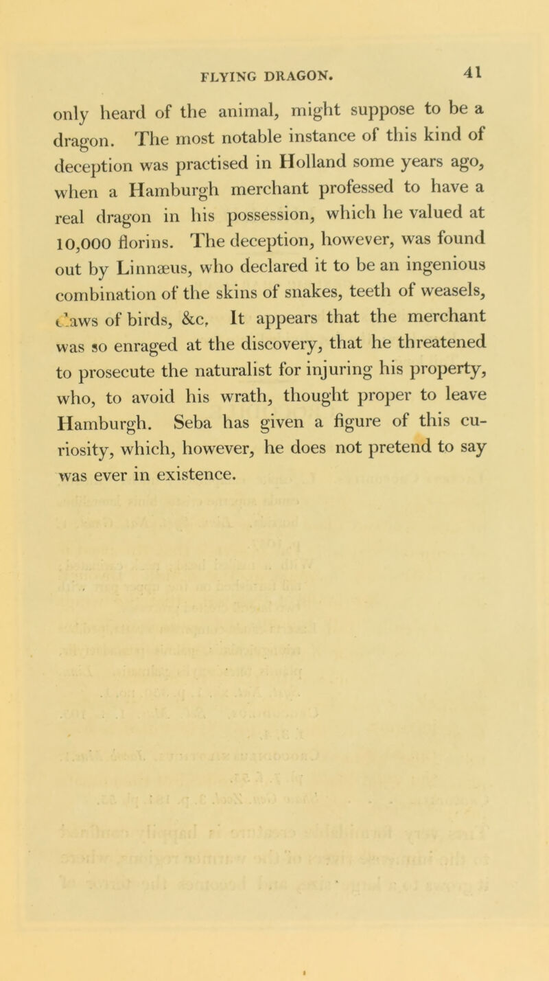 only heard of the animal, might suppose to be a dragon. The most notable instance of this kind of deception was practised in Holland some years ago, when a Hamburgh merchant professed to have a real dragon in his possession, which he valued at 10,000 florins. The deception, however, was found out by Linnaeus, who declared it to be an ingenious combination of the skins of snakes, teeth of weasels, t’aws of birds, &cf It appears that the merchant was so enraged at the discovery, that he threatened to prosecute the naturalist for injuring his property, who, to avoid his wrath, thought proper to leave Hamburgh. Seba has given a figure of this cu- riosity, which, however, he does not pretend to say was ever in existence.