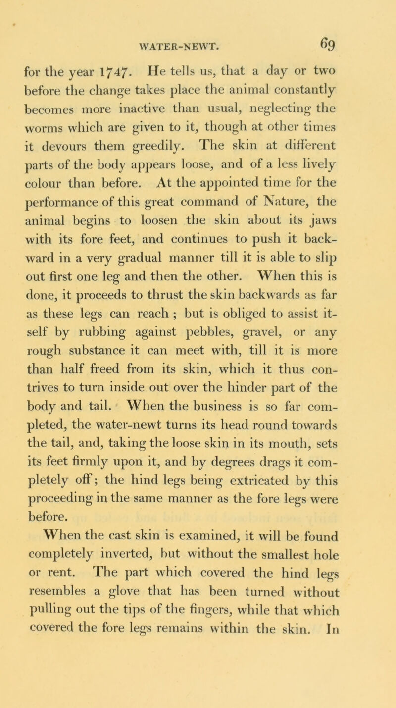 for the year 1747. lie tells us, that a clay or two before the change takes place the animal constantly becomes more inactive than usual, neglecting the worms which are given to it, though at other times it devours them greedily. The skin at different parts of the body appears loose, and of a less lively colour than before. At the appointed time for the performance of this great command of Nature, the animal begins to loosen the skin about its jaws with its fore feet, and continues to push it back- ward in a very gradual manner till it is able to slip out first one leg and then the other. When this is done, it proceeds to thrust the skin backwards as far as these legs can reach ; but is obliged to assist it- self by rubbing against pebbles, gravel, or any rough substance it can meet with, till it is more than half freed from its skin, which it thus con- trives to turn inside out over the hinder part of the body and tail. When the business is so far com- pleted, the water-newt turns its head round towards the tail, and, taking the loose skin in its mouth, sets its feet firmly upon it, and by degrees drags it com- pletely off; the hind legs being extricated by this proceeding in the same manner as the fore legs were before. When the cast skin is examined, it will be found completely inverted, but without the smallest hole or rent. The part which covered the hind legs resembles a glove that has been turned without pulling out the tips of the fingers, while that which covered the fore legs remains within the skin. In