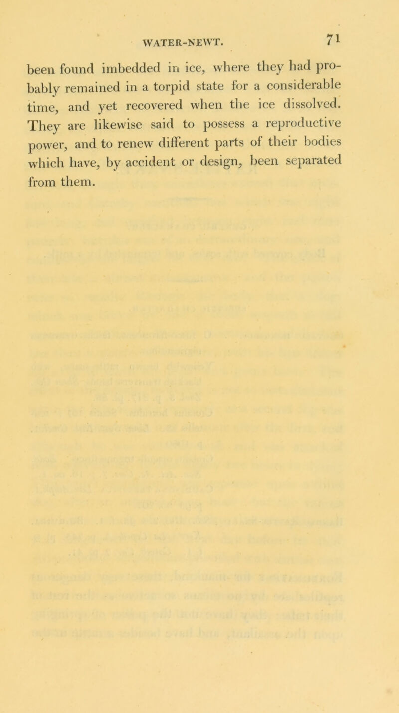 been found imbedded in ice, where they bad pro- bably remained in a torpid state for a considerable time, and yet recovered when the ice dissolved. They are likewise said to possess a reproductive power, and to renew different parts ol their bodies which have, by accident or design, been separated from them.