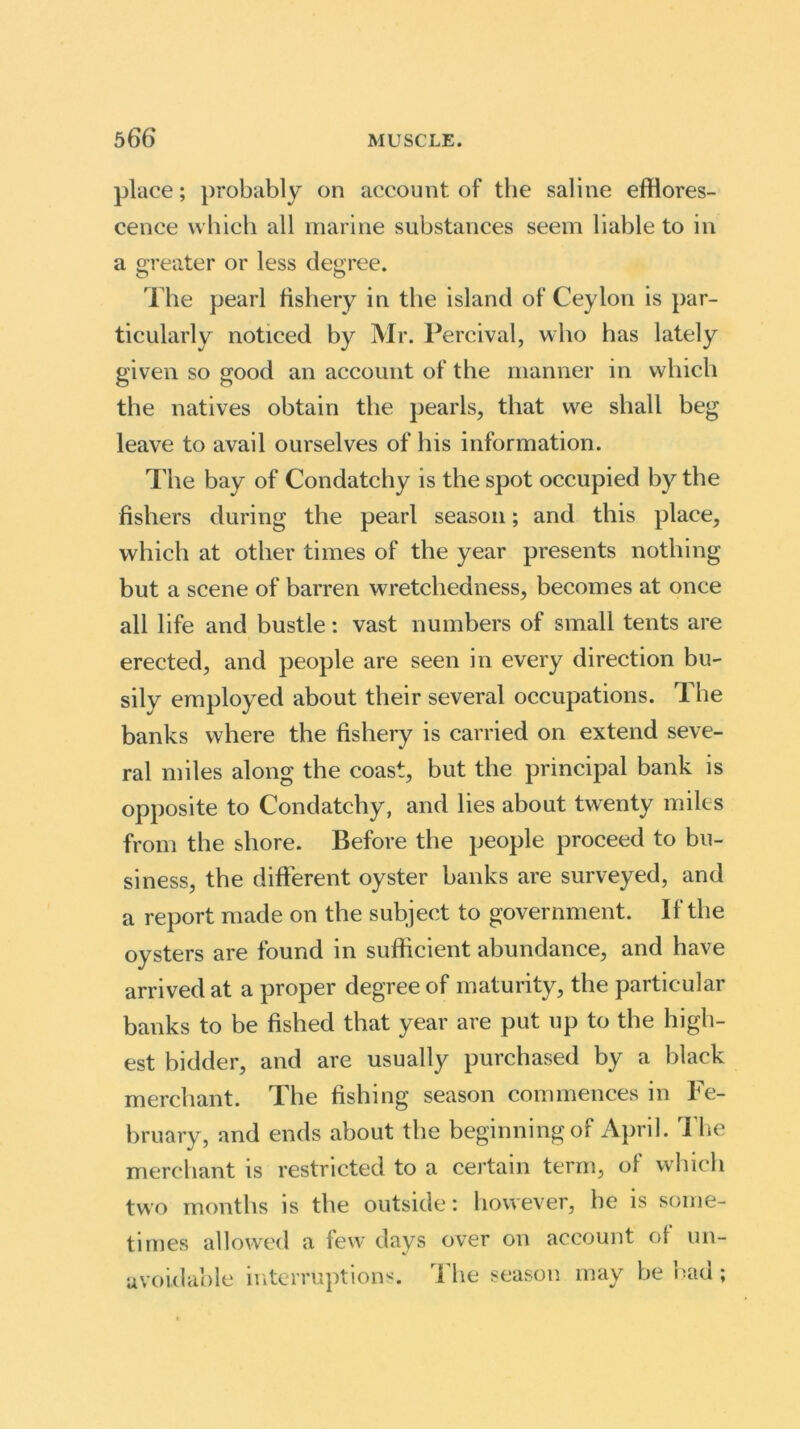 place; probably on account of the saline efflores- cence which all marine substances seem liable to in a greater or less degree. The pearl fishery in the island of Ceylon is par- ticularly noticed by Mr. Percival, who has lately given so good an account of the manner in which the natives obtain the pearls, that we shall beg leave to avail ourselves of his information. The bay of Condatchy is the spot occupied by the fishers during the pearl season; and this place, which at other times of the year presents nothing but a scene of barren wretchedness, becomes at once all life and bustle: vast numbers of small tents are erected, and people are seen in every direction bu- sily employed about their several occupations. The banks where the fishery is carried on extend seve- ral miles along the coast, but the principal bank is opposite to Condatchy, and lies about twenty miles from the shore. Before the people proceed to bu- siness, the different oyster banks are surveyed, and a report made on the subject to government. If the oysters are found in sufficient abundance, and have arrived at a proper degree of maturity, the particular banks to be fished that year are put up to the high- est bidder, and are usually purchased by a black merchant. The fishing season commences in Fe- bruary, and ends about the beginning of April. The merchant is restricted to a certain term, of which two months is the outside: however, he is some- times allowed a few days over on account of un- avoidable interruptions. The season may be bad ;