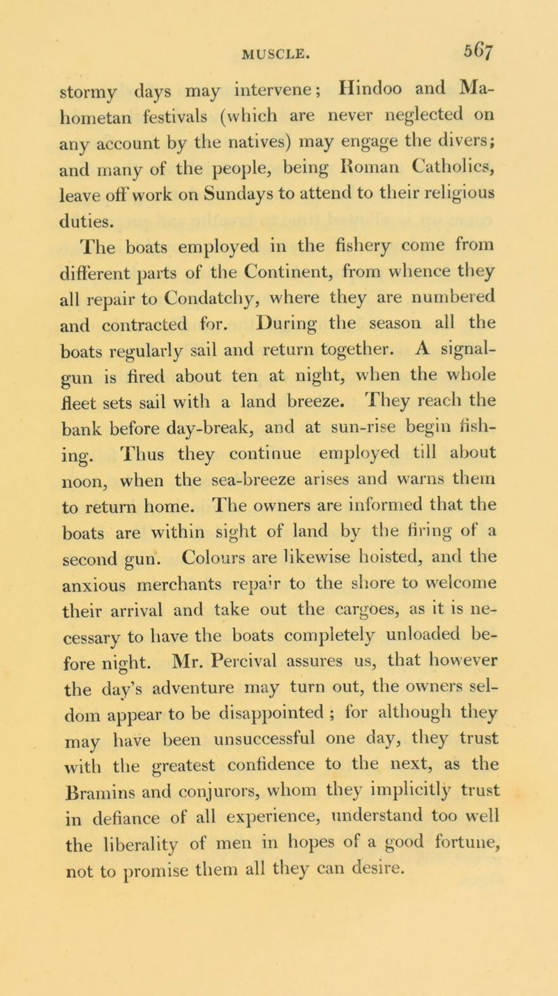 stormy days may intervene; Hindoo and Ma- hometan festivals (which are never neglected on any account by the natives) may engage the divers; and many of the people, being Roman Catholics, leave off work on Sundays to attend to their religious duties. The boats employed in the fishery come from different parts of the Continent, from whence they all repair to Condatchy, where they are numbered and contracted for. During the season all the boats regularly sail and return together. A signal- gun is fired about ten at night, when the whole fleet sets sail with a land breeze. They reach the bank before day-break, and at sun-rise begin fish- ing. Thus they continue employed till about noon, when the sea-breeze arises and warns them to return home. The owners are informed that the boats are within sight of land by the firing of a second gun. Colours are likewise hoisted, and the anxious merchants repair to the shore to welcome their arrival and take out the cargoes, as it is ne- cessary to have the boats completely unloaded be- fore ni°dit. Mr. Percival assures us, that however the day’s adventure may turn out, the owners sel- dom appear to be disappointed ; for although they may have been unsuccessful one day, they trust with the greatest confidence to the next, as the Bramins and conjurors, whom they implicitly trust in defiance of all experience, understand too well the liberality of men in hopes of a good fortune, not to promise them all they can desire.