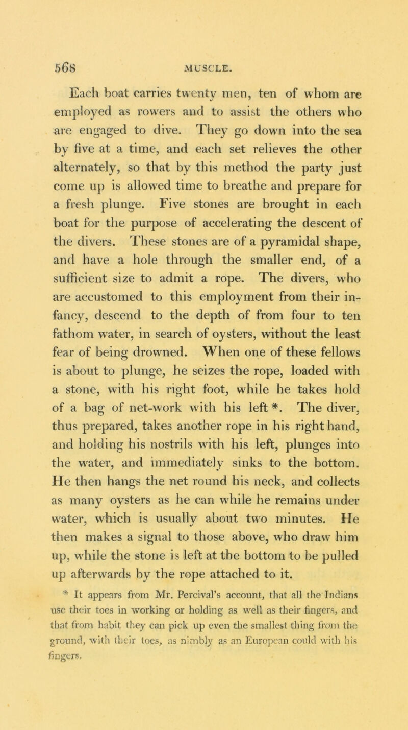 Each boat carries twenty men, ten of whom are employed as rowers and to assist the others who are engaged to dive. They go down into the sea by five at a time, and each set relieves the other alternately, so that by this method the party just come up is allowed time to breathe and prepare for a fresh plunge. Five stones are brought in each boat for the purpose of accelerating the descent of the divers. These stones are of a pyramidal shape, and have a hole through the smaller end, of a sufficient size to admit a rope. The divers, who are accustomed to this employment from their in- fancy, descend to the depth of from four to ten fathom water, in search of oysters, without the least fear of being drowned. When one of these fellows is about to plunge, he seizes the rope, loaded with a stone, with his right foot, wdiile he takes hold of a bag of net-work with his left #. The diver, thus prepared, takes another rope in his right hand, and holding his nostrils with his left, plunges into the water, and immediately sinks to the bottom. He then hangs the net round bis neck, and collects as many oysters as he can while he remains under water, which is usually about two minutes. He then makes a signal to those above, who draw him up, wdiile the stone is left at the bottom to be pulled up afterwards by the rope attached to it. * It appears from Mr. Percival’s account, that all the Indians use their toes in working or holding as well as their fingers, and that from habit they can pick up even the smallest thing from the ground, with their toes, as nimbly as an European could with his fingers.