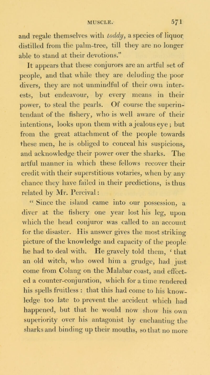 and regale themselves with toddy, a species of liquor distilled from the palm-tree, till they are no longer able to stand at their devotions.” It appears that these conjurors are an artful set of people, and that while they are deluding the poor divers, they are not unmindful of their own inter- ests, but endeavour, by every means in their power, to steal the pearls. Of course the superin- tendant of the fishery, who is well aware of their intentions, looks upon them with a jealous eye; but from the great attachment of the people towards these men, he is obliged to conceal his suspicions, and acknowledge their power over the sharks. The artful manner in which these fellows recover their credit with their superstitious votaries, when by any chance they have failed in their predictions, is thus related by Mr. Percival: “ Since the island came into our possession, a diver at the fishery one year lost his leg, upon which the head conjuror was called to an account for the disaster. His answer gives the most striking picture of the knowledge and capacity of the people he had to deal with. He gravely told them, c that an old witch, who owed him a grudge, had just come from Colatig on the Malabar coast, and effect- ed a counter-conjuration, which for a time rendered his spells fruitless : that this had come to his know- ledge too late to prevent the accident which had happened, but that he would now show his own superiority over his antagonist by enchanting the sharks and binding up their mouths, so that no more