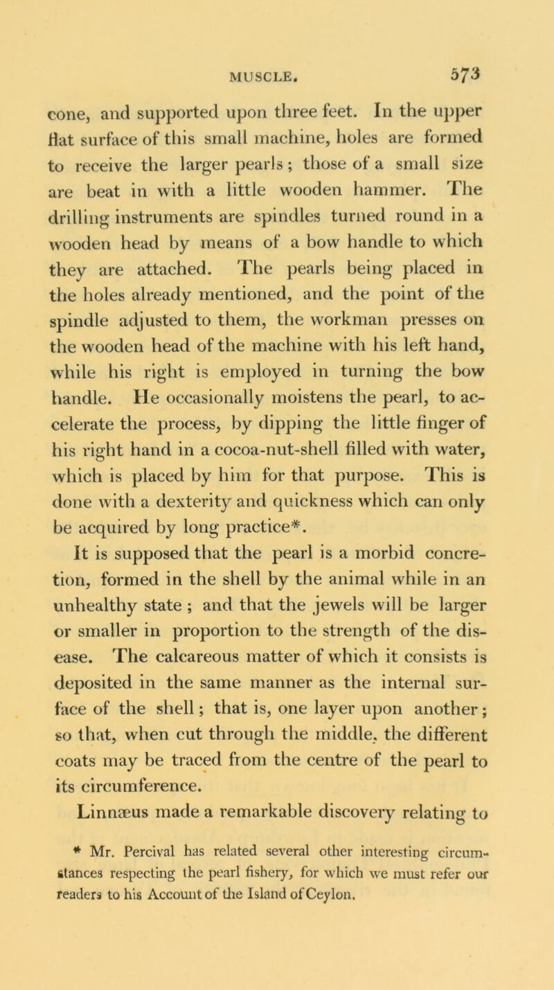 cone, and supported upon three feet. In the upper Hat surface of this small machine, holes are formed to receive the larger pearls; those of a small size are beat in with a little wooden hammer. The drilling instruments are spindles turned round in a wooden head by means of a bow handle to which they are attached. The pearls being placed in the holes already mentioned, and the point of the spindle adjusted to them, the workman presses on the wooden head of the machine with his left hand, while his right is employed in turning the bow handle. He occasionally moistens the pearl, to ac- celerate the process, by dipping the little finger of his right hand in a cocoa-nut-shell filled with water, which is placed by him for that purpose. This is done with a dexterity and quickness which can only be acquired by long practice*. It is supposed that the pearl is a morbid concre- tion, formed in the shell by the animal while in an unhealthy state ; and that the jewels will be larger or smaller in proportion to the strength of the dis- ease. The calcareous matter of which it consists is deposited in the same manner as the internal sur- face of the shell; that is, one layer upon another; so that, when cut through the middle, the different coats may be traced from the centre of the pearl to its circumference. Linnaeus made a remarkable discovery relating to * Mr. Percival has related several other interesting circum- stances respecting the pearl fishery, for which we must refer our readers to his Account of the Island of Ceylon.