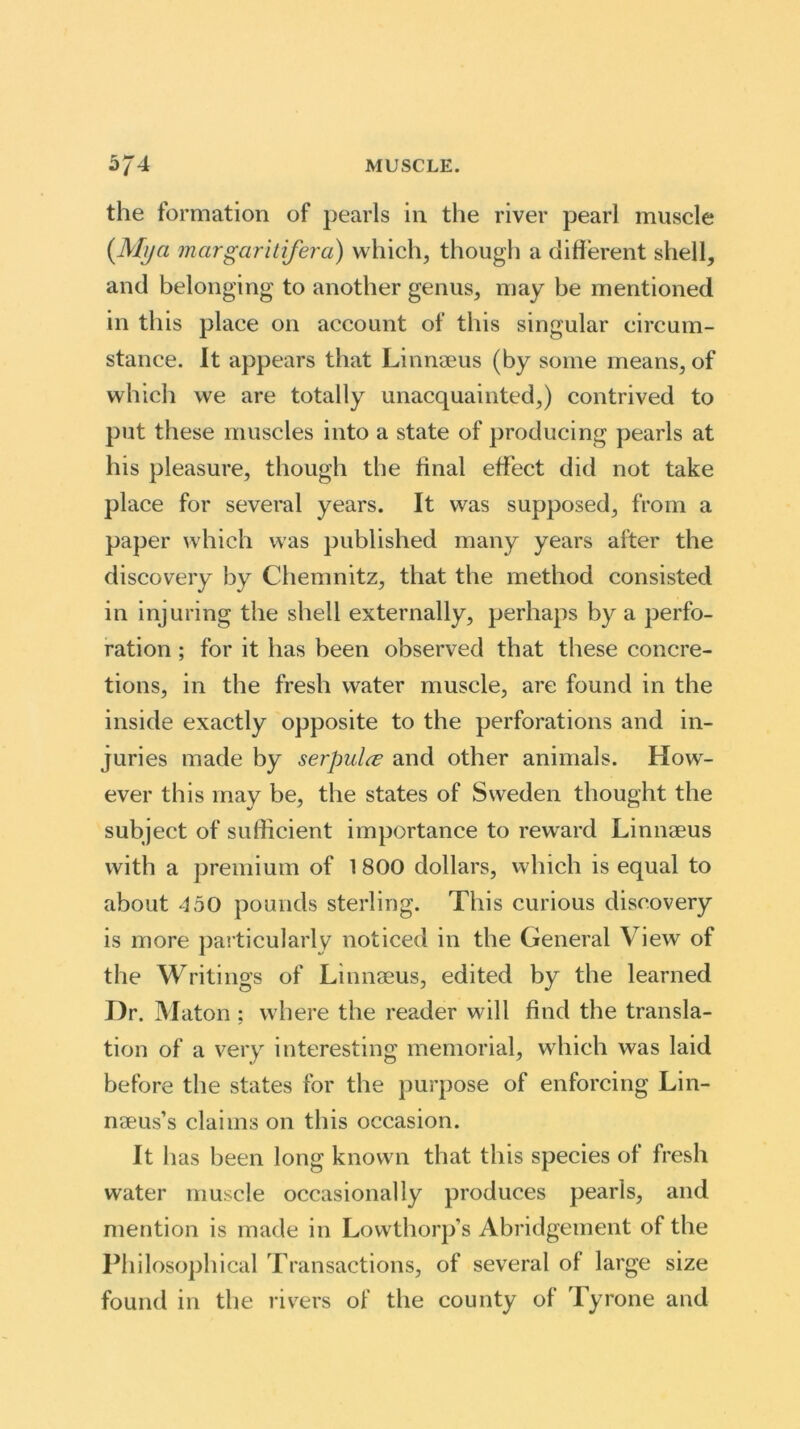 the formation of pearls in the river pearl muscle [Mjja margaritifera) which, though a different shell, and belonging to another genus, may be mentioned in this place on account of this singular circum- stance. It appears that Linnaeus (by some means, of which we are totally unacquainted,) contrived to put these muscles into a state of producing pearls at his pleasure, though the final effect did not take place for several years. It was supposed, from a paper which was published many years after the discovery by Chemnitz, that the method consisted in injuring the shell externally, perhaps by a perfo- ration ; for it has been observed that these concre- tions, in the fresh water muscle, are found in the inside exactly opposite to the perforations and in- juries made by serpulce and other animals. How- ever this may be, the states of Sweden thought the subject of sufficient importance to reward Linnaeus with a premium of 1800 dollars, which is equal to about 450 pounds sterling. This curious discovery is more particularly noticed in the General View of the Writings of Linnaeus, edited by the learned Hr. Maton: where the reader will find the transla- tion of a very interesting memorial, which was laid before the states for the purpose of enforcing Lin- naeus’s claims on this occasion. It has been long known that this species of fresh water muscle occasionally produces pearls, and mention is made in Lowthorp’s Abridgement of the Philosophical Transactions, of several of large size found in the rivers of the county of Tyrone and