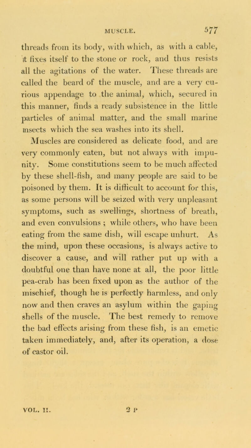 threads from its body, with which, as with a cable, it fixes itself to the stone or rock, and thus resists all the agitations of the water. These threads are called the beard of the muscle, and are a very cu- rious appendage to the animal, which, secured in this manner, finds a ready subsistence in the little particles of animal matter, and the small marine insects which the sea washes into its shell. Muscles are considered as delicate food, and are very commonly eaten, but not always with impu- nity. Some constitutions seem to be much affected by these shell-fish, and many people are said to be poisoned by them. It is difficult to account for this, as some persons will be seized with very unpleasant symptoms, such as swellings, shortness of breath, and even convulsions ; while others, who have been eating from the same dish, will escape unhurt. As the mind, upon these occasions, is always active to discover a cause, and will rather put up with a doubtful one than have none at all, the poor little pea-crab has been fixed upon as the author of the mischief, though he is perfectly harmless, and only now and then craves an asylum within the gaping shells of the muscle. The best remedy to remove the bad effects arising from these fish, is an emetic taken immediately, and, after its operation, a dose of castor oil. 2 p VOL. II.