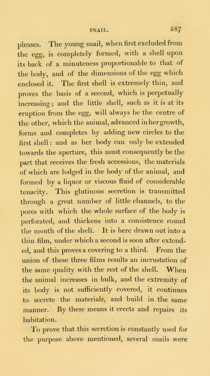 pleases. The young snail, when first excluded from the egg, is completely formed, with a shell upon its back of a minuteness proportionable to that of the body, and of the dimensions of the egg which enclosed it. The first shell is extremely thin, and proves the basis of a second, which is perpetually increasing; and the little shell, such as it is at its eruption from the egg, will always be the centre of the other, which the animal, advanced inhergrowth, forms and completes by adding new circles to the first shell: and as her body can only be extended towards the aperture, this must consequently be the part that receives the fresh accessions, the materials of which are lodged in the body of the animal, and formed by a liquor or viscous fluid of considerable tenacity. This glutinous secretion is transmitted through a great number of little channels, to the pores with which the whole surface of the body is perforated, and thickens into a consistence round the mouth of the shell. It is here drawn out into a thin film, under which a second is soon after extend- ed, and this proves a covering to a third. From the union of these three films results an incrustation of the same quality with the rest of the shell. When the animal increases in bulk, and the extremity of its body is not sufficiently covered, it continues to secrete the materials, and build in the same manner. By these means it erects and repairs its habitation. To prove that this secretion is constantly used for the purpose above mentioned, several snails were