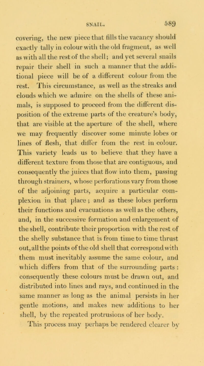 covering, the new piece tiiat fills the vacancy should exactly tally in colour with the old fragment, as well as with all the rest of the shell; and yet several snails repair their shell in such a manner that the addi- tional piece will be of a different colour from the rest. This circumstance, as well as the streaks and clouds which we admire on the shells of these ani- mals, is supposed to proceed from the different dis- position of the extreme parts of the creature’s body, that are visible at the aperture of the shell, where we may frequently discover some minute lobes or lines of flesh, that differ from the rest in colour. This variety leads us to believe that they have a different texture from those that are contiguous, and consequently the juices that flow into them, passing through strainers, whose perforations vary from those of the adjoining parts, acquire a particular com- plexion in that place ; and as these lobes perform their functions and evacuations as well as the others, and, in the successive formation and enlargement of the shell, contribute their proportion with the rest of the shelly substance that is from time to time thrust out, all the points of the old shell that correspond with them must inevitably assume the same colour, and which differs from that of the surrounding parts : consequently these colours must be drawn out, and distributed into lines and rays, and continued in the same manner as long as the animal persists in her gentle motions, and makes new additions to her shell, by the repeated protrusions of her body. This process may perhaps be rendered clearer by