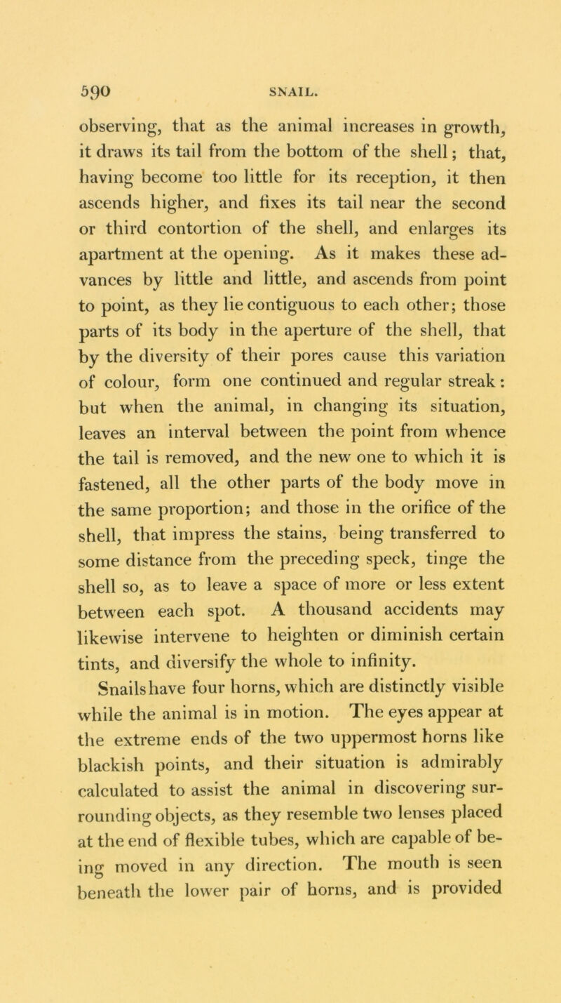 observing, that as the animal increases in growth, it draws its tail from the bottom of the shell; that, having become too little for its reception, it then ascends higher, and fixes its tail near the second or third contortion of the shell, and enlarges its apartment at the opening. As it makes these ad- vances by little and little, and ascends from point to point, as they lie contiguous to each other; those parts of its body in the aperture of the shell, that by the diversity of their pores cause this variation of colour, form one continued and regular streak: but when the animal, in changing its situation, leaves an interval between the point from whence the tail is removed, and the new one to which it is fastened, all the other parts of the body move in the same proportion; and those in the orifice of the shell, that impress the stains, being transferred to some distance from the preceding speck, tinge the shell so, as to leave a space of more or less extent between each spot. A thousand accidents may likewise intervene to heighten or diminish certain tints, and diversify the whole to infinity. Snails have four horns, which are distinctly visible while the animal is in motion. The eyes appear at the extreme ends of the two uppermost horns like blackish points, and their situation is admirably calculated to assist the animal in discovering sur- rounding objects, as they resemble two lenses placed at the end of flexible tubes, which are capable of be- ing moved in any direction. The mouth is seen beneath the lower pair of horns, and is provided