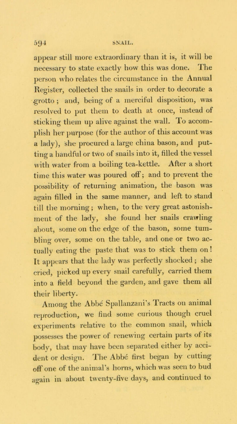 appear still more extraordinary than it is, it will be necessary to state exactly how this was done. The person who relates the circumstance in the Annual Register, collected the snails in order to decorate a grotto; and, being of a merciful disposition, was resolved to put them to death at once, instead of sticking them up alive against the wall. To accom- plish her purpose (for the author of this account was a lady), she procured a large china bason, and put- ting a handful or two of snails into it, filled the vessel with water from a boiling tea-kettle. After a short time this water was poured off; and to prevent the possibility of returning animation, the bason was again filled in the same manner, and left to stand till the morning; when, to the very great astonish- ment of the lady, she found her snails crawling about, some on the edge of the bason, some tum- bling over, some on the table, and one or two ac- tuallv eating the paste that was to stick them on! It appears that the lady was perfectly shocked ; she cried, picked up every snail carefully, carried them into a field beyond the garden, and gave them all their liberty. Among the Abbe Spallanzani’s Tracts on animal reproduction, we find some curious though cruel experiments relative to the common snail, which possesses the power ol renewing certain parts ol its body, that may have been separated either by acci- dent or design. The Abbe first began by cutting off one of the animal’s horns, which was seen to bud acrain in about twenty-five days, and continued to >*5 *
