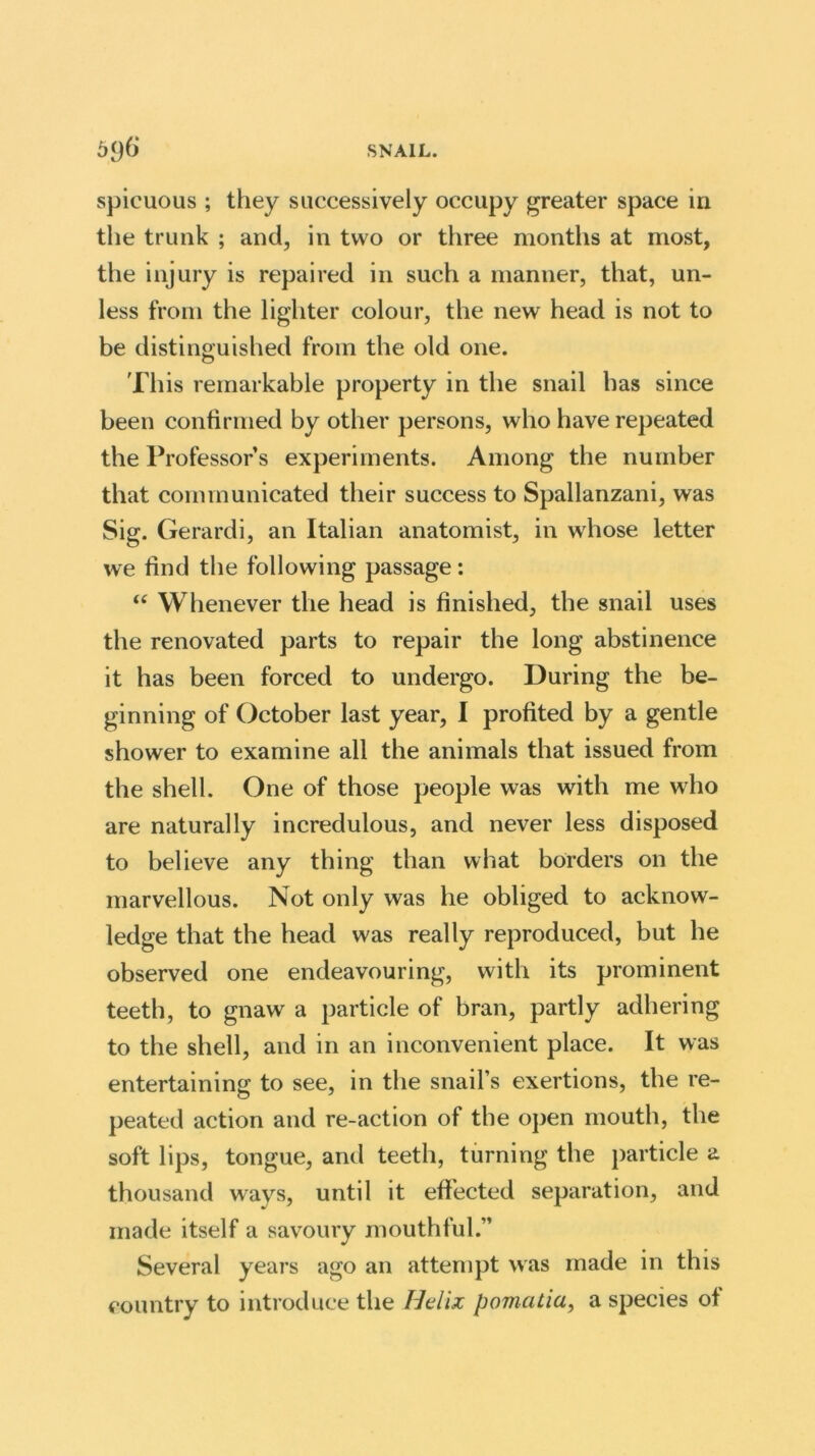 spicuous ; they successively occupy greater space in the trunk ; and, in two or three months at most, the injury is repaired in such a manner, that, un- less from the lighter colour, the new head is not to be distinguished from the old one. This remarkable property in the snail has since been confirmed by other persons, who have repeated the Professor’s experiments. Among the number that communicated their success to Spallanzani, was Sig. Gerardi, an Italian anatomist, in whose letter we find the following passage: “ Whenever the head is finished, the snail uses the renovated parts to repair the long abstinence it has been forced to undergo. During the be- ginning of October last year, I profited by a gentle shower to examine all the animals that issued from the shell. One of those people was with me who are naturally incredulous, and never less disposed to believe any thing than what borders on the marvellous. Not only was he obliged to acknow- ledge that the head was really reproduced, but he observed one endeavouring, with its prominent teeth, to gnaw a particle of bran, partly adhering to the shell, and in an inconvenient place. It was entertaining to see, in the snail’s exertions, the re- peated action and re-action of the open mouth, the soft lips, tongue, and teeth, turning the particle a thousand ways, until it effected separation, and made itself a savoury mouthful.” Several years ago an attempt was made in this country to introduce the Helix pomcitia, a species of