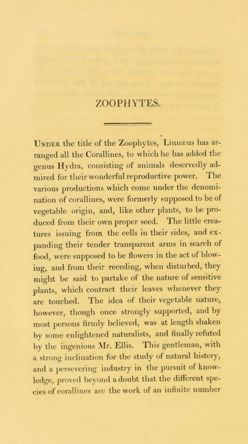 ZOOPHYTES. Under the title of the Zoophytes, Li nnaeus has ar- ranged all the Corallines, to which he has added the genus Hydra, consisting of animals deservedly ad- mired for their wonderful reproductive power. The various productions which come under the denomi- nation of corallines, were formerly supposed to be of vegetable origin, and, like other plants, to be pro- duced from their own proper seed. The little crea- tures issuing from the cells in their sides, and ex- panding their tender transparent arms in search of food, were supposed to be flowers in the act of blow- ing, and from their receding, when disturbed, they might be said to partake of the nature of sensitive plants, which contract their leaves whenever they are touched. The idea of their vegetable nature, however, though once strongly supported, and by most persons firmly believed, was at length shaken by some enlightened naturalists, and finally refuted by the ingenious Mr. Ellis. This gentleman, with a strong inclination for the study of natural history, and a persevering industry in the pursuit of knowr- ledge, proved beyond a doubt that the different spe- cies of corallines are the work of an infinite number