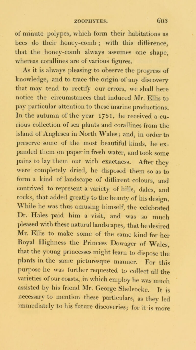 of minute polypes, which form their habitations as bees do their honey-comb ; with this difference, that the honey-comb always assumes one shape, w hereas corallines are of various figures. As it is always pleasing to observe the progress of knowledge, and to trace the origin of any discovery that may tend to rectify our errors, we shall here notice the circumstances that induced Mr. Ellis to pay particular attention to these marine productions. In the autumn of the year 1751, he received a cu- rious collection of sea plants and corallines from the island of Anglesea in North Wales ; and, in order to preserve some of the most beautiful kinds, he ex- panded them on paper in fresh water, and took some pains to lay them out with exactness. After they were completely dried, he disposed them so as to form a kind of landscape of different colours, and contrived to represent a variety of hills, dales, and rocks, that added greatly to the beauty of his design. While he was thus amusing himself, the celebrated Dr. Hales paid him a visit, and was so much pleased with these natural landscapes, that he desired Mr. Ellis to make some of the same kind for her Royal Highness the Princess Dowager of Wales, that the young princesses might learn to dispose the plants in the same picturesque manner. For this purpose he was further requested to collect all the varieties of our coasts, in which employ he was much assisted by his friend Mr. George Shelvocke. It is necessary to mention these particulars, as they led immediately to his future discoveries; for it is more