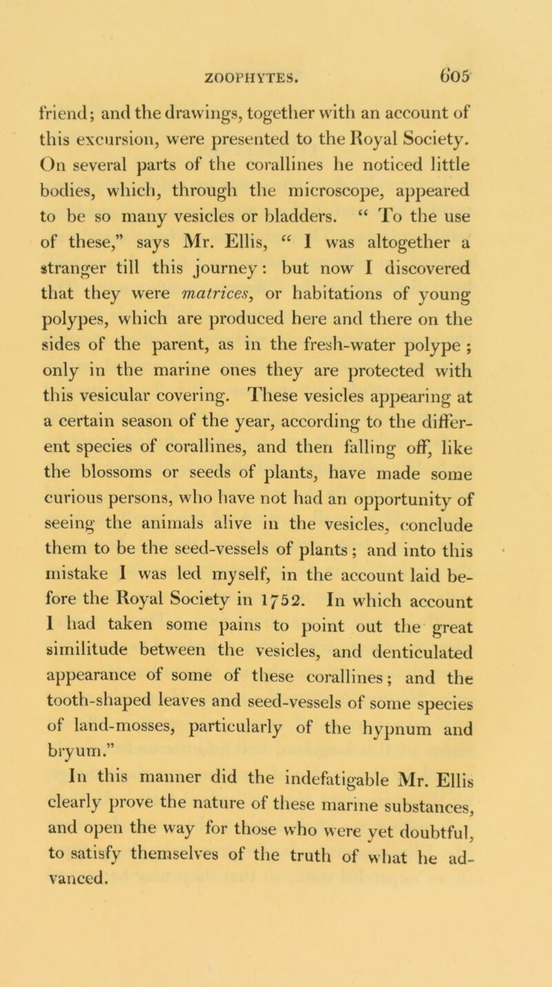 6*05 friend; and the drawings, together with an account of this excursion, were presented to the Royal Society. On several parts of the corallines he noticed little bodies, which, through the microscope, appeared to be so many vesicles or bladders. “ To the use of these,” says Mr. Ellis, “ I was altogether a stranger till this journey: but now I discovered that they were matrices, or habitations of young polypes, which are produced here and there on the sides of the parent, as in the fresh-water polype ; only in the marine ones they are protected with this vesicular covering. These vesicles appearing at a certain season of the year, according to the differ- ent species of corallines, and then falling off, like the blossoms or seeds of plants, have made some curious persons, who have not had an opportunity of seeing the animals alive in the vesicles, conclude them to be the seed-vessels of plants; and into this mistake I was led myself, in the account laid be- fore the Royal Society in If52. In which account I had taken some pains to point out the great similitude between the vesicles, and denticulated appearance of some of these corallines; and the tooth-shaped leaves and seed-vessels of some species of land-mosses, particularly of the hypnum and bryum.” In this manner did the indefatigable Mr. Ellis clearly prove the nature of these marine substances, and open the way for those who were vet doubtful to satisfy themselves of the truth of what he ad- vanced.