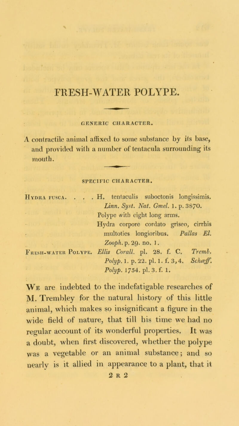 FRESH-WATER POLYPE. GENERIC CHARACTER. A contractile animal affixed to some substance by ils base, and provided with a number of tcntacula surrounding its mouth. SPECIFIC CHARACTER. Hydra fusca. . . . H. tentaculis suboctonis longissimis. Linn. Syst. Nat. Gmel. 1. p. 38/0. Polype with eight long arms. Hydra corpore cordato griseo, cirrhis multoties longioribus. Pallas El. Zooph. p. 29. no. ]. Fresh-water Polype. Ellis Corail. pi. 28. f. C. Trernb. Polyp. 1. p. 22. pi. 1. f. 3,4. Schcej}'. Polyp. 1/54. pi. 3. f. 1. We are indebted to the indefatigable researches of M. Trembley for the natural history of this little animal, which makes so insignificant a figure in the wide field of nature, that till his time we had no regular account of its wonderful properties. It was a doubt, when first discovered, whether the polype was a vegetable or an animal substance; and so nearly is it allied in appearance to a plant, that it 2 R 2