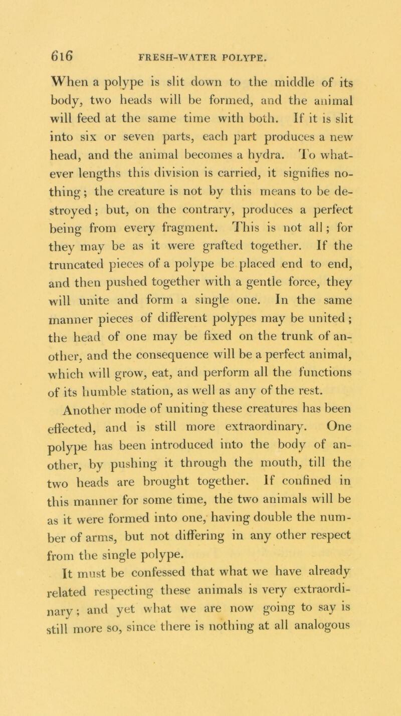 When a polype is slit down to the middle of its body, two heads will be formed, and the animal will feed at the same time with both. If it is slit into six or seven parts, each part produces a new head, and the animal becomes a hydra. To what- ever lengths this division is carried, it signifies no- thing ; the creature is not by this means to be de- stroyed ; but, on the contrary, produces a perfect being from every fragment. This is not all; for they may be as it were grafted together. If the truncated pieces of a polype be placed end to end, and then pushed together with a gentle force, they will unite and form a single one. In the same manner pieces of different polypes may be united; the head of one may be fixed on the trunk of an- other, and the consequence will be a perfect animal, which will grow, eat, and perform all the functions of its humble station, as well as any of the rest. Another mode of uniting these creatures has been effected, and is still more extraordinary. One polype has been introduced into the body of an- other, by pushing it through the mouth, till the two heads are brought together. If confined in this manner for some time, the two animals will be as it were formed into one, having double the num- ber of arms, but not differing in any other respect from the single polype. It must be confessed that what we have already related respecting these animals is very extraordi- nary ; and yet what we are now going to say is still more so, since there is nothing at all analogous