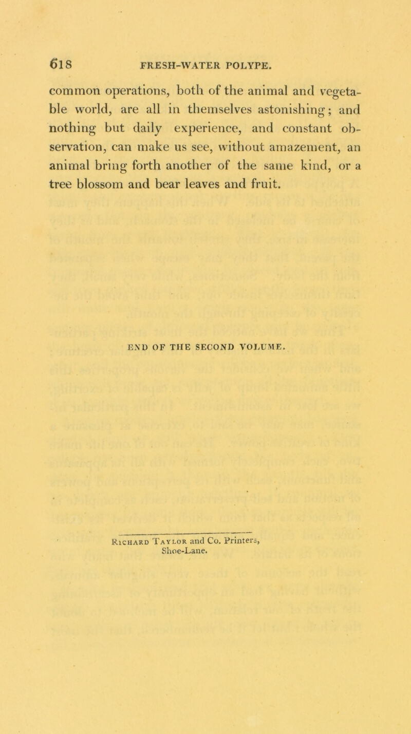 common operations, both of the animal and vegeta- ble world, are all in themselves astonishing; and nothing but daily experience, and constant ob- servation, can make us see, without amazement, an animal bring forth another of the same kind, or a tree blossom and bear leaves and fruit. END OF THE SECOND VOLUME. Richard Taylor and Co. Printers, Shoe-Lane.