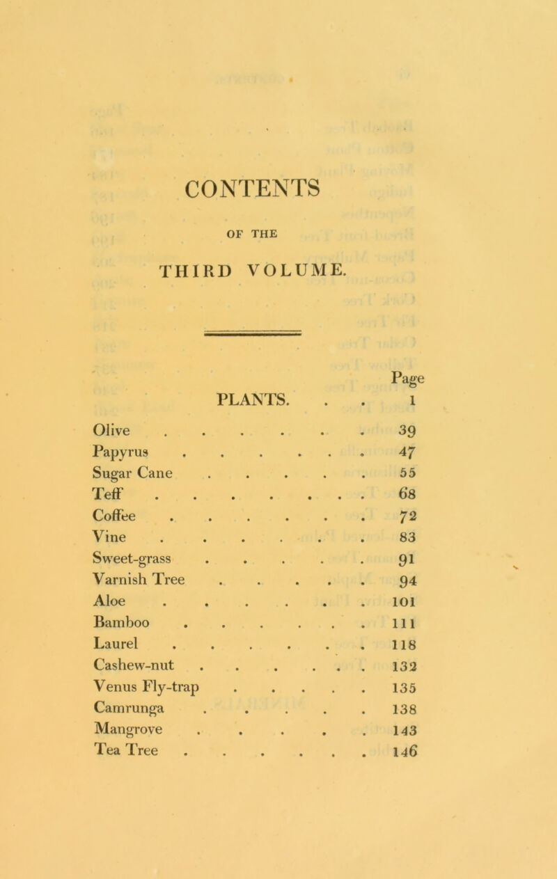 CONTENTS OF THE THIRD VOLUME. # , Page PLANTS. 1 Olive ..... 39 Papyrus ..... 47 Sugar Cane .... 55 Teff ...... 6*8 CoHue ..... 72 Vine ..... 83 Sweet-grass .... 91 Varnish Tree .... 94 Aloe ..... 101 Bamboo ..... 111 Laurel ..... 118 Cashew-nut . . . . . 132 Venus Fly-trap . ... 135 Camrunga .... 138 Mangrove .... 143 Tea Tree 146