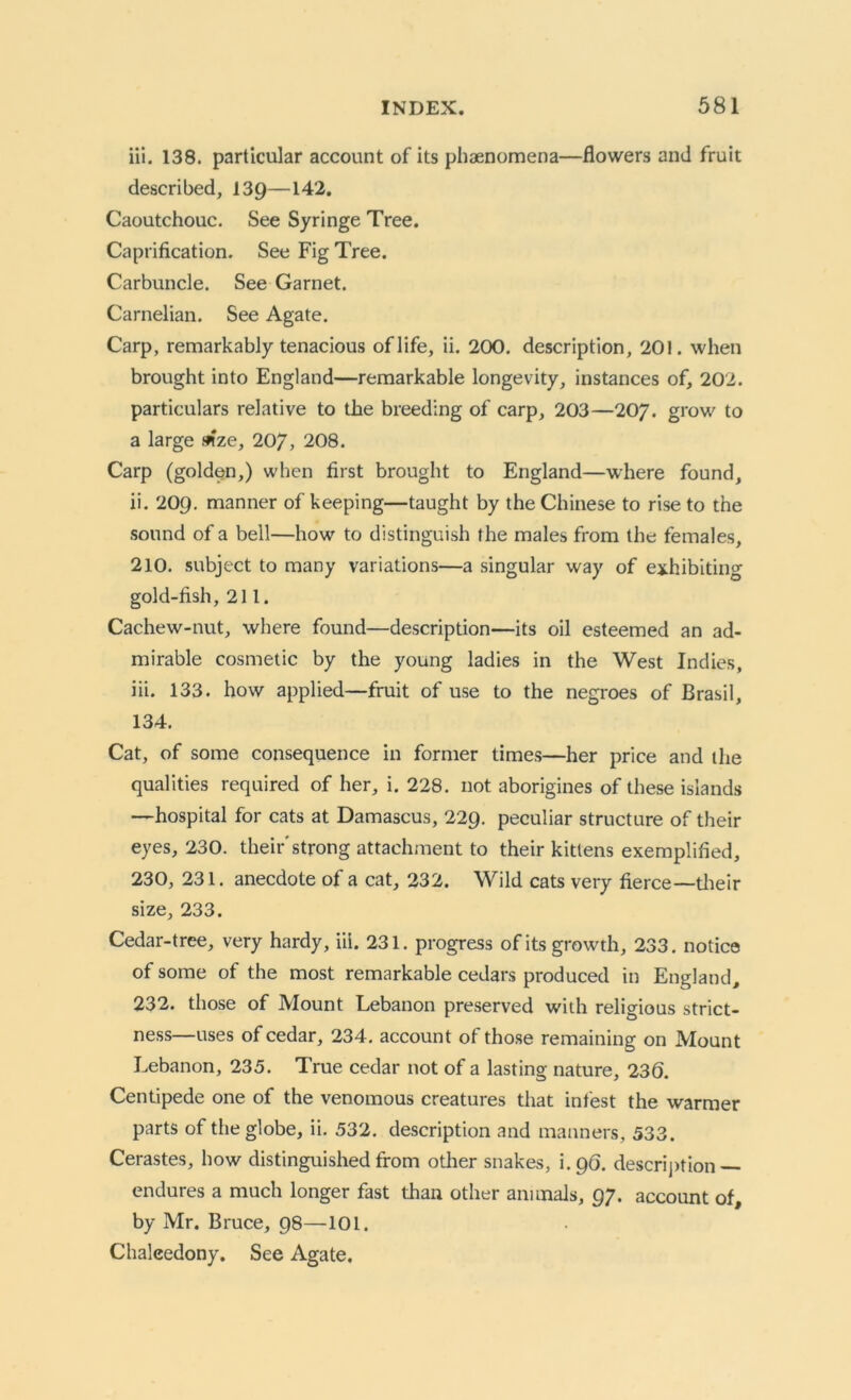 iii. 138. particular account of its phenomena—flowers and fruit described, 139—142. Caoutchouc. See Syringe Tree. Caprification. See Fig Tree. Carbuncle. See Garnet. Carnelian. See Agate. Carp, remarkably tenacious of life, ii. 200. description, 201. when brought into England—remarkable longevity, instances of, 202. particulars relative to the breeding of carp, 203—207. grow to a large mze, 207, 208. Carp (golden,) when first brought to England—where found, ii. 209. manner of keeping—taught by the Chinese to rise to the sound of a bell—how to distinguish the males from the females, 210. subject to many variations—a singular way of exhibiting gold-fish, 211. Cachew-nut, where found—description—its oil esteemed an ad- mirable cosmetic by the young ladies in the West Indies, iii. 133. how applied—fruit of use to the negroes of Brasil, 134. Cat, of some consequence in former times—her price and the qualities required of her, i. 228. not aborigines of these islands —hospital for cats at Damascus, 229. peculiar structure of their eyes, 230. their'strong attachment to their kittens exemplified, 230, 231. anecdote of a cat, 232. Wild cats very fierce— their size, 233. Cedar-tree, very hardy, iii. 231. progress of its growth, 233. notice of some of the most remarkable cedars produced in England, 232. those of Mount Lebanon preserved with religious strict- ness—uses of cedar, 234. account ot those remaining on Mount Lebanon, 235. True cedar not of a lasting nature, 236. Centipede one of the venomous creatures that infest the warmer parts of the globe, ii. 532. description and manners, 533. Cerastes, how distinguished from other snakes, i.96. description — endures a much longer fast than other animals, 97. account of, by Mr. Bruce, 98—101. Chalcedony. See Agate.