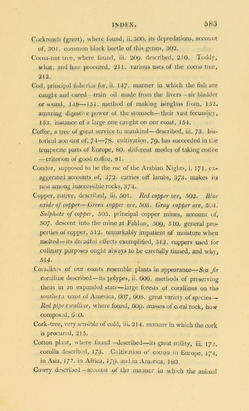 Cockroach (great), where found, ii.300. its depredations, account of, 301. common black beetle of this genus, 302. Cocoa-nut tree, where found, iii. 209. described, 210. Toddy, what, and how procured, 211. various uses of the cocoa tree, 212. Cod, principal fisheries for, ii. 147- manner in which the fish are caught and cured — train oil made from the livers-air bladder or sound, 1-18—151. method of making isinglass from, 152. amazing digestive power of the stomach—their vast fecundity, 153. instance of a large one caught on our coast, 154. Coffee, a tree of great service to mankind—described, iii. 73. his- torical account of, 74—78. cultivation, 79. has succeeded in tire temperate parts of Europe, 80. different modes of taking coffee —criterion of good coffee, 81. Condur, supposed to be the roc of the Arabian Nights, i. 1/1. ex- aggerated accounts of, 372. carries off lambs, 3/3. makes its nest among inaccessible rocks, 374. Copper, native, described, iii. 501. Red copper ore, 502. Blue oxide of copper—Green copper ore, 503. Gray copper ore, 504. Sulphate of copper, 505. principal copper mines, account of, 507. descent into the mine at Fahlun, 509, 510. general pro- perties of copper, 512. remarkably impatient of moisture when melted— its dreadful elfects exemplified, 513. coppers used lor culinary purposes ought always to be carefully tinned, and why, 514. Corallines of our coasts resemble plants in appearance—Sea fir coralline described—its polypes, ii. 606. methods of preserving them in an expanded .state—large forests of corallines on the southern coast of America, O07, 008. great variety of species— Red pipe oral line, where found, 009. masses of coral rock, how composed, GlO. Cork-tree, very sensible of cold, iii. 214. manner in which the cork is procured, 215. Cotton plant, where found —described—its great utility, iii. 172. corolla described, 173. Cultivation of' cotton in Europe, 174. in Asia, 1/7. in Africa, 179. and in America, 180. Cowry described -account of the manner in which the animal