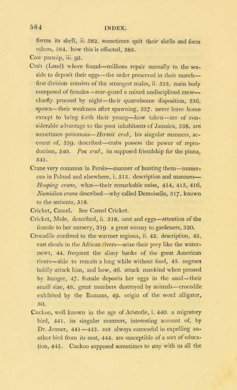 forms its shell, ii. 582. sometimes quit their shells and form others, 584, how this is effected, 585. Cow parsnip, iii. 93. Crab (Land) where found—millions repair annually to the sea- side to deposit their eggs—the order preserved in their march— first division consists of the strongest males, ii. 535. main body composed of females—rear-guard a mixed undisciplined crew— chiefly proceed by night—their quarrelsome disposition, 536. spawn—their weakness after spawning, 537. never leave home except to bring forth their young—how taken—are of con- siderable advantage to the poor inhabitants of Jamaica, 538. are sometimes poisonous—Hermit crab, his singular manners, ac- count of, 539. described—crabs possess the power of repro- duction, 540. Pea crab, its supposed friendship for the pinna, 541. Crane very common in Persia—manner of hunting them—numer- ous in Poland and elsewhere, i. 513. description and manners— Hooping crane, what—their remarkable noise, 414, 415, 416. Numidian crane described—why called Demoiselle, 51/. known to the antients, 518. Cricket, Camel. See Camel Cricket. Cricket, Mole, described, ii. 318. nest and eggs—attention of the female to her nursery, 319 a great enemy to gardeners, 320. Crocodile confined to the warmer regions, ii. 42. description, 43. vast shoals in the African rivers—seize their prey like the water- newt, 44. frequent the slimy banks of the great American rivers—able to remain a long while without food, 45. negroes boldly attack him, and how, 46. attack mankind when pressed by hunger, 47. female deposits her eggs in the sand—their small size, 48. great numbers destroyed by animals—crocodile exhibited by the Ptomans, 49. origin of the word alligator, 50. Cuckoo, well known in the age of Aristotle, i. 440. a migratory bird, 441. its singular manners, interesting account of, by Dr. Jenner, 441—443. not always successful in expelling an- other bird from its nest, 444. are susceptible of a sort of educa- tion, 445. Cuckoo supposed sometimes to stay with us all the