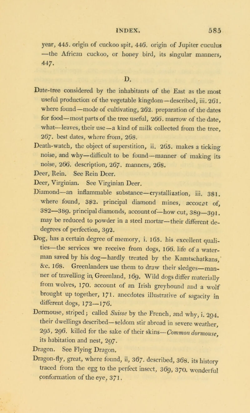 year, 445. origin of cuckoo spit, 446. origin of Jupiter cuculus —the African cuckoo, or honey bird, its singular manners, 44 7. D. Date-tree considered by the inhabitants of the East as the most useful production of the vegetable kingdom—described, iii. 261. where found—mode of cultivating, 262. preparation of the dates for food—most parts of the tree useful, 266. marrow of the date, what—leaves, their use—a kind of milk collected from the tree, 267. best dates, where from, 268. Death-watch, the object of superstition, ii. 265. makes a ticking noise, and why—difficult to be found—manner of making its noise, 266. description, 267. manners, 268. Deer, Rein. See Rein Deer. Deer, Virginian. See Virginian Deer. Diamond—an inflammable substance—crystallization, iii. 381. where found, 382. principal diamond mines, account of, 382—389. principal diamonds, account of—how cut, 389 391. may be reduced to powder in a steel mortar—their different de- degrees of perfection, 392. Dog, has a certain degree of memory, i. 165. his excellent quali- ties—the services we receive from dogs, 166. life of a water- man saved by his dog—hardly treated by the Kamtschatkans,' &c. 168. Greenlanders use them to draw their sledges—man- ner of travelling in, Greenland, 169. Wild dogs differ materially from wolves, 170. account of an Irish greyhound and a wolf brought up together, 171. anecdotes illustrative of sagacity in different dogs, 172—176. Dormouse, striped; called Suisse by the French, and why, i. 294. their dwellings described—seldom stir abroad in severe weather, 295, 296. killed for the sake of their skins— Common dormouse, its habitation and nest, 297. Dragon. See Flying Dragon. Dragon-fly, great, where found, ii, 367. described, 368. its history traced from the egg to the perfect insect, 369, 370. wonderful conformation of the eye, 371.