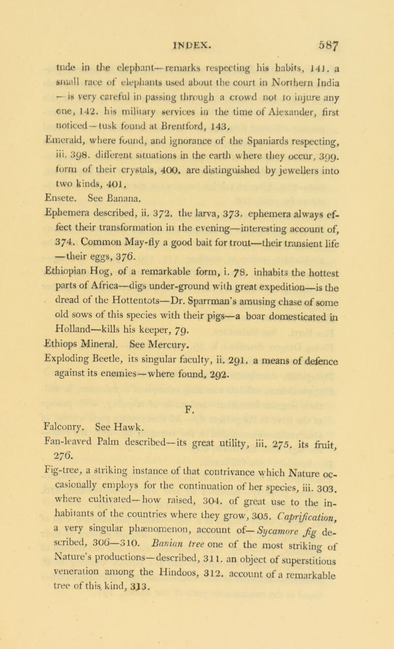 tilde in the elephant—remarks respecting his habits, 14J. a small race of elephants used about the court in Northern India — is very careful in passing through a crowd not to injure any cue, 142. his military services in the time of Alexander, first noticed —tusk found at Brentford, 143. Emerald, where found, and ignorance of the Spaniards respecting, iii. 3y8. different situations in the earth where they occur, 399. form of their crystals, 400. are distinguished by jewellers into two kinds, 401. Ensete. See Banana. Ephemera described, ii. 372. the larva, 373. ephemera always ef- fect their transformation in the evening—interesting account of, 374. Common May-fly a good bait for trout—their transient life —their eggs, 376. Ethiopian Hog, of a remarkable form, i. 78. inhabits the hottest parts of Africa—digs under-ground with great expedition—is the dread of the Hottentots—Dr. Sparrman’s amusing chase of some old sows of this species with their pigs—a boar domesticated in Holland—kills his keeper, 79. Ethiops Mineral. See Mercury. Exploding Beetle, its singular faculty, ii. 291. a means of defence against its enemies—where found, 292. F. Falconry. See Hawk. Fan-leaved Palm described—its great utility, iii. 275. its fruit, 2/6. Fig-tree, a striking instance of that contrivance which Nature oc- casionally employs for the continuation of her species, iii. 303. where cultivated—how raised, 304. of great use to the in- habitants of the countries where they grow, 305. Caprification, a very singular phenomenon, account of— Sycamore fg de- scribed, 306—310. Banian tree one of the most striking of Nature’s productions—described, 311. an object of superstitious veneration among the Hindoos, 312. account of a remarkable tree of this, kind, 343.