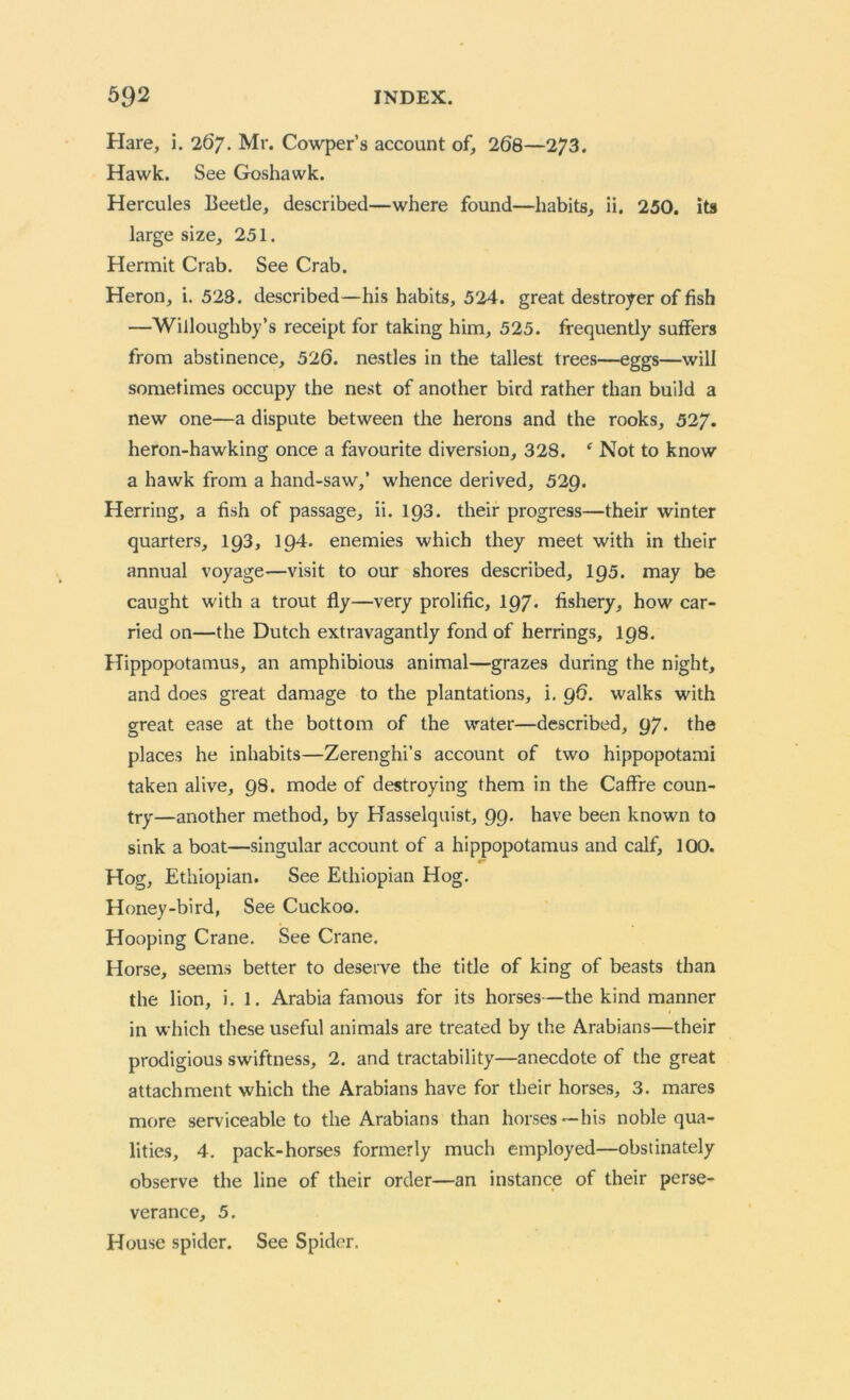 Hare, i. 267. Mr. Cowper’s account of, 268—273. Hawk. See Goshawk. Hercules Beetle, described—where found—habits, ii. 250. its large size, 251. Hermit Crab. See Crab. Heron, i. 523. described—his habits, 524. great destroyer of fish —Willoughby’s receipt for taking him, 525. frequently suffers from abstinence, 526. nestles in the tallest trees—eggs—will sometimes occupy the nest of another bird rather than build a new one—a dispute between the herons and the rooks, 527. heron-hawking once a favourite diversion, 328. * Not to know a hawk from a hand-saw,’ whence derived, 529. Herring, a fish of passage, ii. 193. their progress—their winter quarters, 193, 194. enemies which they meet with in their annual voyage—visit to our shores described, 195. may be caught with a trout fly—very prolific, 197. fishery, how car- ried on—the Dutch extravagantly fond of herrings, 198. Hippopotamus, an amphibious animal—grazes during the night, and does great damage to the plantations, i. 96. walks with great ease at the bottom of the water—described, 97. the places he inhabits—Zerenghi’s account of two hippopotami taken alive, 98. mode of destroying them in the Caffre coun- try—another method, by Hasselquist, 99. have been known to sink a boat—singular account of a hippopotamus and calf, 100. Hog, Ethiopian. See Ethiopian Hog. Honey-bird, See Cuckoo. Hooping Crane. See Crane. Horse, seems better to deserve the title of king of beasts than the lion, i. 1. Arabia famous for its horses—the kind manner in which these useful animals are treated by the Arabians—their prodigious swiftness, 2. and tractability—anecdote of the great attachment which the Arabians have for their horses, 3. mares more serviceable to the Arabians than horses—his noble qua- lities, 4. pack-horses formerly much employed—obstinately observe the line of their order—an instance of their perse- verance, 5. House spider. See Spider.