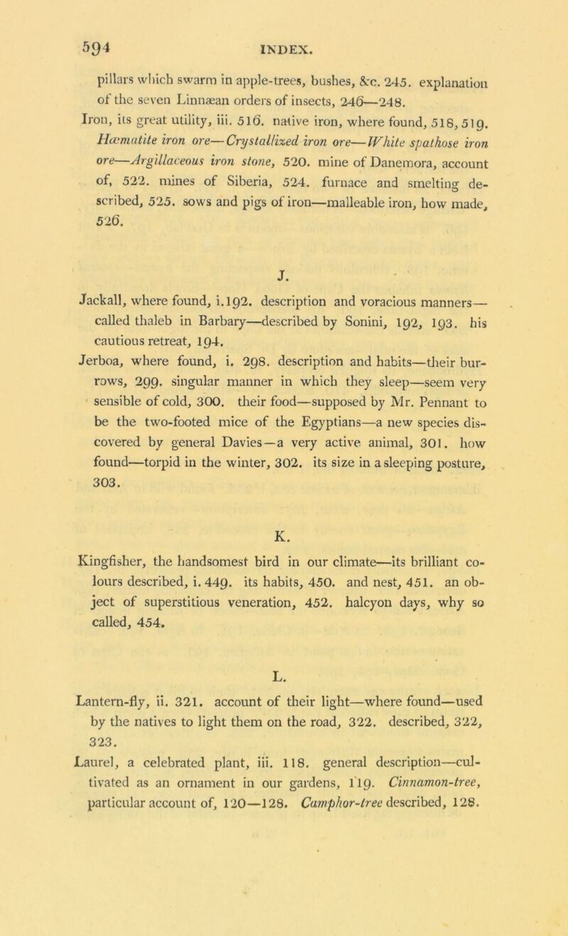 pillars which swarm in apple-trees, bushes, &:c. 245. explanation of the seven Linnaean orders of insects, 246—248. Iron, its great utility, iii. 516. native iron, where found, 518,519. Hccmatite iron ore—Crystallized iron ore—White spat hose iron ore—Argillaceous iron stone, 520. mine of Danemora, account of, 522. mines of Siberia, 524. furnace and smelting: de- scribed, 525. sows and pigs of iron—malleable iron, how made, 526. J. Jackall, where found, i. 192. description and voracious manners— called thaleb in Barbary—described by Sonini, 192, 193. his cautious retreat, 194. Jerboa, where found, i. 298. description and habits—their bur- rows, 299. singular manner in which they sleep—seem very sensible of cold, 300. their food—supposed by Mr. Pennant to be the two-footed mice of the Egyptians—a new species dis- covered by general Davies—a very active, animal, 301. how found—torpid in the winter, 302. its size in a sleeping posture, 303. K. Kingfisher, the handsomest bird in our climate—its brilliant co- lours described, i. 449. its habits, 450. and nest, 451. an ob- ject of superstitious veneration, 452. halcyon days, why so called, 454. L. Lantern-fly, ii. 321. account of their light—where found—used by the natives to light them on the road, 322. described, 322, 323. Laurel, a celebrated plant, iii. 118. general description—cul- tivated as an ornament in our gardens, 119. Cinnamon-tree, particular account of, 120—128. Camphor-tree described, 128.