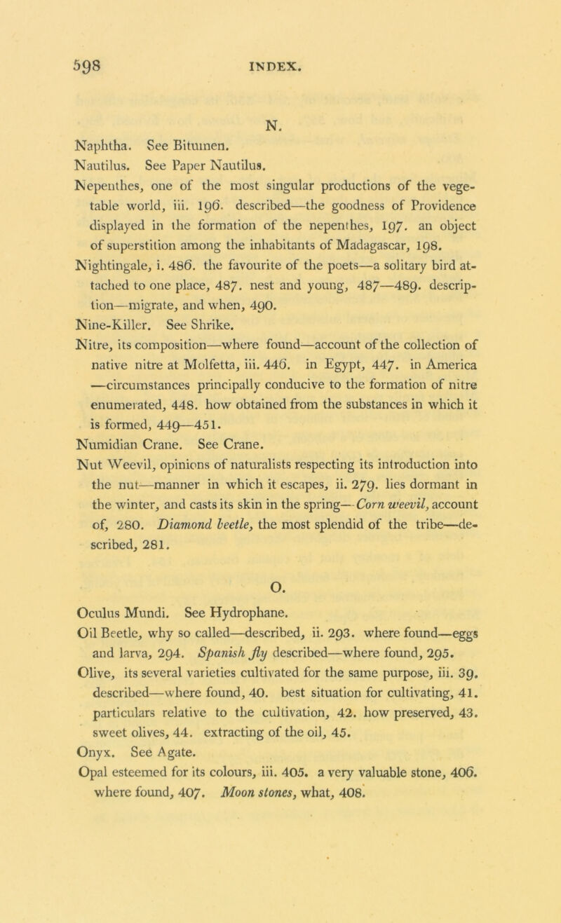 N. Naphtha. See Bitumen. Nautilus. See Paper Nautilus. Nepenthes, one of the most singular productions of the vege- table world, iii. 196. described—the goodness of Providence displayed in the formation of the nepenthes, 197* an object of superstition among the inhabitants of Madagascar, 198. Nightingale, i. 486. the favourite of the poets—a solitary bird at- tached to one place, 487. nest and young, 487—489- descrip- tion—migrate, and when, 49O. Nine-Killer. See Shrike. Nitre, its composition—where found—account of the collection of native nitre at Molfetta, iii. 446. in Egypt, 447. in America —circumstances principally conducive to the formation of nitre enumerated, 448. how obtained from the substances in which it is formed, 449—451. Numidian Crane. See Crane. Nut Weevil, opinions of naturalists respecting its introduction into the nut—manner in which it escapes, ii. 279. lies dormant in the winter, and casts its skin in the spring—Corn weevil, account of, 280. Diamond beetle, the most splendid of the tribe—de- scribed, 281. O. Oculus Mundi. See Hydrophane. Oil Beetle, why so called—described, ii. 293. where found—eggs and larva, 294. Spanish Jly described—where found, 295. Olive, its several varieties cultivated for the same purpose, iii. 39. described—where found, 40. best situation for cultivating, 41. particulars relative to the cultivation, 42. how preserved, 43. sweet olives, 44. extracting of the oil, 45. Onyx. See Agate. Opal esteemed for its colours, iii. 405. a very valuable stone, 406. where found, 407. Moon stones, what, 408.