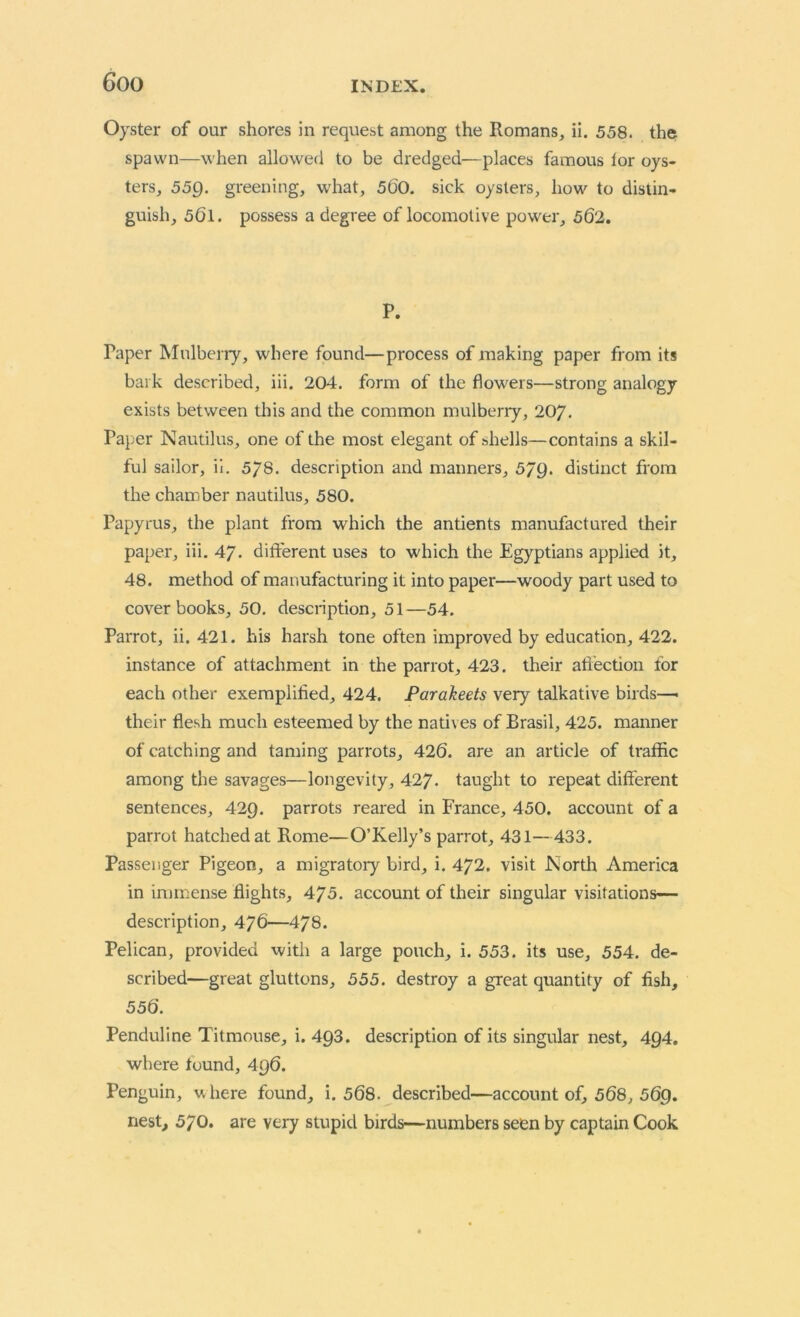 Oyster of our shores in request among the Romans, ii. 558. the spawn—when allowed to be dredged—places famous lor oys- ters, 55Q. greening, what, 500. sick oysters, how to distin- guish, 561. possess a degree of locomotive power, 562. P. Taper Mulberry, where found—process of making paper from its bark described, iii. 204. form of the flowers—strong analogy exists between this and the common mulberry, 207. Paper Nautilus, one of the most elegant of shells—contains a skil- ful sailor, ii. 5/8. description and manners, 579. distinct from the chamber nautilus, 580. Papyrus, the plant from which the antients manufactured their paper, iii. 47. different uses to which the Egyptians applied it, 48. method of manufacturing it into paper—woody part used to cover books, 50. description, 51—54. Parrot, ii. 421. his harsh tone often improved by education, 422. instance of attachment in the parrot, 423. their affection for each other exemplified, 424. Parakeets very talkative birds—• their flesh much esteemed by the nathes of Brasil, 425. manner of catching and taming parrots, 426. are an article of traffic among the savages—longevity, 427. taught to repeat different sentences, 429. parrots reared in France, 450. account of a parrot hatched at Rome—O’Kelly’s parrot, 431—433. Passenger Pigeon, a migratory bird, i. 472. visit North America in immense flights, 470. account of their singular visitations— description, 476—478. Pelican, provided with a large pouch, i. 553. its use, 554. de- scribed—great gluttons, 555. destroy a great quantity of fish, 556. Penduline Titmouse, i. 493. description of its singular nest, 4Q4. where found, 496. Penguin, uhere found, i. 568. described—account of, 568, 569. nest, 570. are very stupid birds—numbers seen by captain Cook