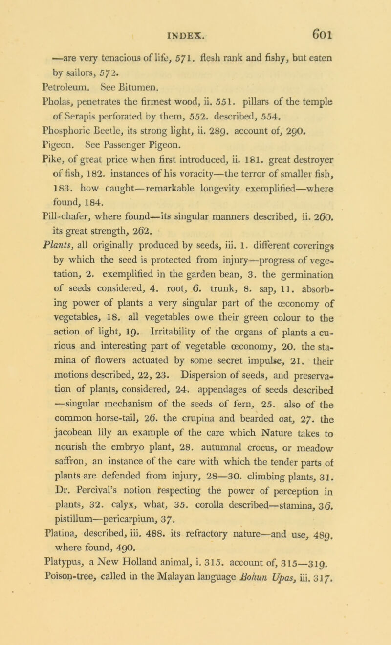 —are very tenacious oflife, 571. flesli rank and fishy, but eaten by sailors, 5J1. Petroleum. See Bitumen. Pholas, penetrates the firmest wood, ii. 551. pillars of the temple of Serapis perforated by them, 552. described, 554. Phosphoric Beetle, its strong light, ii. 289. account of, 29O. Pigeon. See Passenger Pigeon. Pike, of great price when first introduced, ii. 181. great destroyer of fish, 182. instances of his voracity—the terror of smaller fish, 183. how caught—-remarkable longevity exemplified—where found, 184. Pill-chafer, where found—its singular manners described, ii. 260. its great strength, 262. Plants, all originally produced by seeds, iii. 1. different coverings by which the seed is protected from injury—progress of vege- tation, 2. exemplified in the garden bean, 3. the germination of seeds considered, 4. root, 6. trunk, 8. sap, 11. absorb- ing power of plants a very singular part of the oeconomy of vegetables, 18. all vegetables owe their green colour to the action of light, 19. Irritability of the organs of plants a cu- rious and interesting part of vegetable oeconomy, 20. the sta- mina of flowers actuated by some secret impulse, 21. their motions described, 22, 23. Dispersion of seeds, and preserva- tion of plants, considered, 24. appendages of seeds described —singular mechanism of the seeds of fern, 25. also of the \ common horse-tail, 26. the crupina and bearded oat, 27. the Jacobean lily an example of the care which Nature takes to nourish the embryo plant, 28. autumnal crocus, or meadow saffron, an instance of the care with which the tender parts of plants are defended from injury, 28—30. climbing plants, 31. Dr. Percival’s notion respecting the power of perception in plants, 32. calyx, what, 35. corolla described—stamina, 36. pistillum—pericarpium, 37. Flatina, described, iii. 488. its refractory nature—and use, 489. where found, 49O. Platypus, a New Holland animal, i. 315. account of, 315—319. Poison-tree, called in the Malayan language Bohun Upas, iii. 31/.