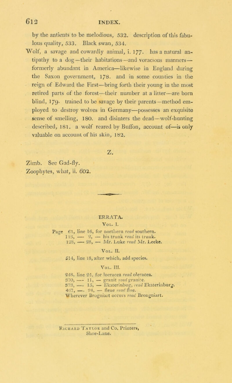 by the antients to be melodious, 532. description of this fabu- lous quality, 533. Black swan, 534. Wolf, a savage and cowardly animal, i. 177- has a natural an- tipathy to a dog—their habitations—and voracious manners— formerly abundant in America—likewise in England during the Saxon government, 178. and in some counties in the reign of Edward the First—bring forth their young in the most retired parts of the forest—their number at a litter—are born blind, 179- trained to be savage by their parents—method em- ployed to destroy wolves in Germany—possesses an exquisite sense of smelling, 180. and disinters the dead—wolf-hunting described, 181. a wolf reared by Buffon, account of—is only valuable on account of his skin, 182. Z. Zimb. See Gad-fly. Zoophytes, what, ii. 602. ERRATA. VOL. I. Page 61, line 16, for northern read southern. 1 IS, 2, — his trunk read its trunk. 128, — 28, — Mr. Luke read .VIr. Leeke. Vol. II. £14, line 18, after which, add species. Vol. III. 248, line 24, for ioeracea read oleracea. 370, 11, — granit read granite. S73, 15, — Ekaterinbug, read Ekaterinburg. 467, 24, — fleue read flue. Wherever Brogniart occurs read Brongniart. Richard Taylor and Co. Primers, Shoe-Lane.