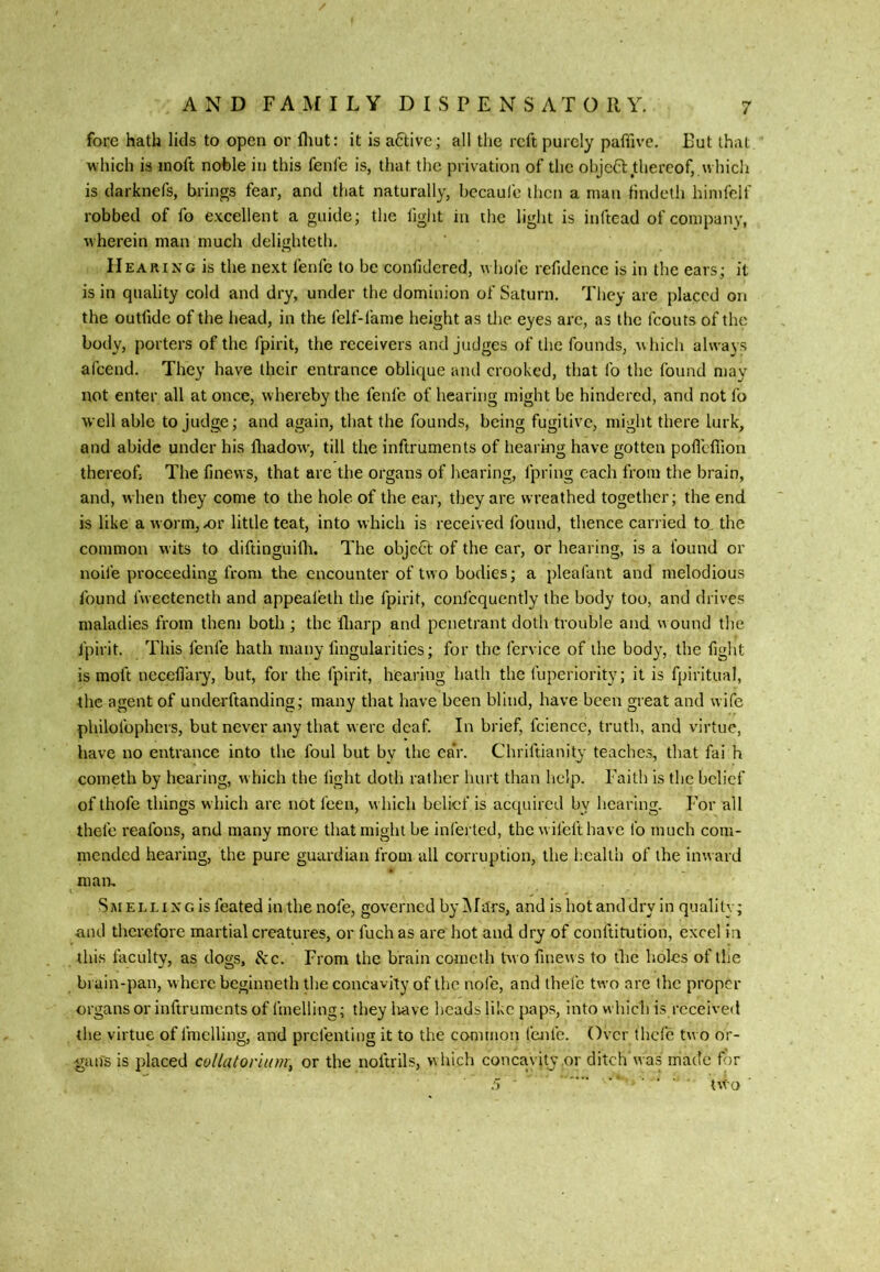 fore hath lids to open or fliut: it is a6tive; all the reft purely paffive. Put that which is inoft noble in this fenfe is, that the privation of the ohjcCl; thereof,, whicli is darknefs, brings fear, and that naturally, bccaufe then a man lindeth hinifelf robbed of fo excellent a guide; the light in the light is inftead of company, wherein man much delighteth. II EARING is the next fenfe to be confidered, whole refidence is in the ears; it is in quality cold and dry, under the dominion of Saturn, They are placed on the outfide of the head, in the felf-fame height as the eyes arc, as the fcouts of the body, porters of the fpirit, the receivers and judges of the founds, which always afcend. They have their entrance oblique and crooked, that fo the found may not enter all at once, whereby the fenfe of hearing might be hindered, and not fo well able to Judge; and again, that the founds, being fugitive, might there lurk, and abide under his fliadow', till the inftruments of hearing have gotten pofl’dlion thereof; The finevvs, that are the organs of hearing, fpring each from the brain, and, when they come to the hole of the ear, they are wreathed together; the end is like a worm, x)r little teat, into which is received found, thence carried to the common wits to diftinguilh. The object of the ear, or hearing, is a found or nolle proceeding from the encounter of two bodies; a pleafant and melodious found fweeteneth and appealeth the fpirit, coni’cqucntly the body too, and drives maladies from them both ; the fliarp and penetrant doth trouble and w ound the jpirit. This fenfe hath many fmgularities; for the fervice of the body, the fight is moft necefiary, but, for the fpirit, hearing hath the fuperiority; it is fpiritual, -the agent of underftanding; many that have been blind, have been great and wife philofophers, but never any that were deaf. In brief, fcience, truth, and virtue, have no entrance into the foul but by the eaV. Chriftianity teaches, that fai h cometh by hearing, which the light doth rather hurt than help. Faith is the belief of thofe things which are not feen, w hich belief is acquired by hearing. I'or all thefe reafons, and many more that might be inferted, the w ifeft have fo much com- mended hearing, the pure guardian from all corruption, the health of the inw ard man, Sm Ei.Li N G is feated In the nofe, governed by Mars, and is hot and dry in quality; and therefore martial creatures, or fuch as are hot and dry of conftitufion, excel in this faculty, as dogs. See. From the brain cometh two finew s to the holes of the brain-pan, w here beginneth the concavity of the nofe, and thefe two are the proper organs or inftruments of fmelling; they Irave heads like paps, into which is received the virtue of fmelling, and prefenting it to the common fenfe. Over thefe tw o or- gans is placed coUaiorium, or the noftrils, which concavity or ditch was made for
