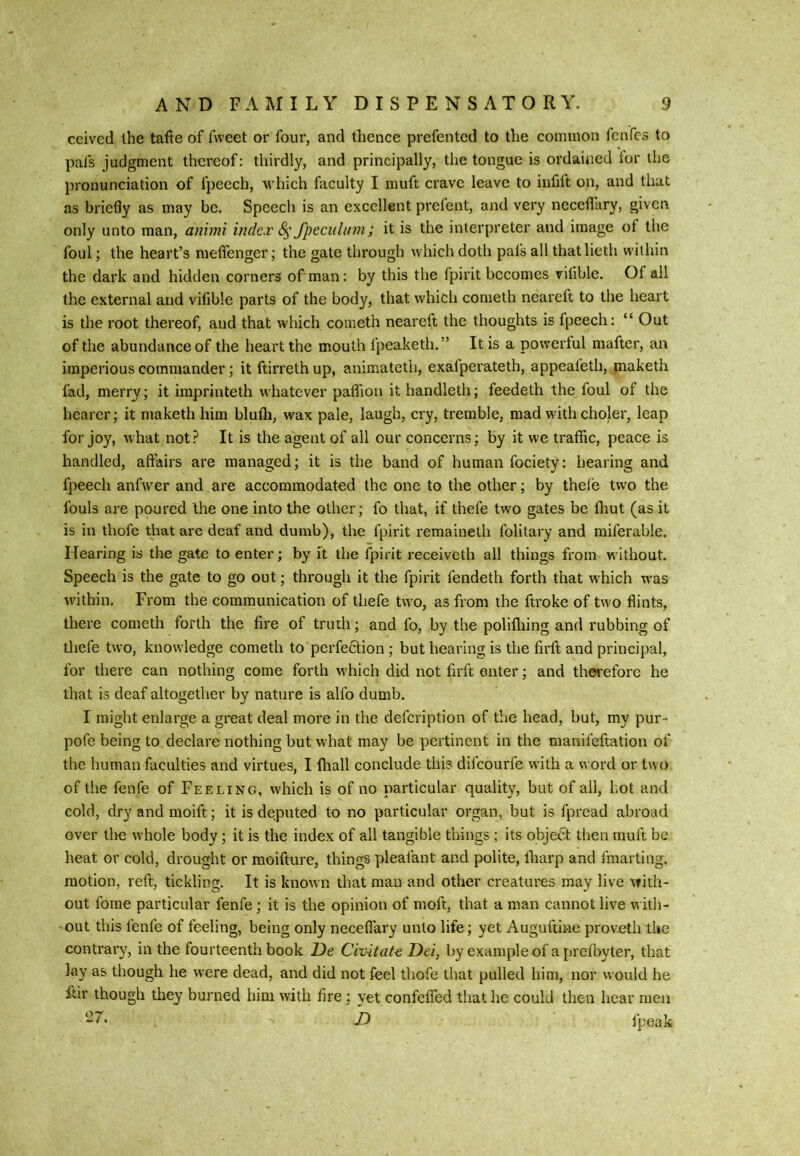 ceivcd the tafte of fweet or four, and thence prefented to the common fcnfcs to pafs judgment thereof: thirdly, and principally, the tongue is ordained for the pronunciation of fpecch, which faculty I muft crave leave to infift on, and that as briefly as may be. Speech is an excellent prefent, and very neceflUry, given only unto man, animi index 8^' fpeciiluin; it is the interpreter and image ot the foul; the heart’s meffenger; the gate through which doth pals all thatlieth within the dark and hidden corners of man: by this the fpirit becomes viliblc. Of all the external and vifible parts of the body, that which coraeth neareft to the heart is the root thereof, and that which cometh neareft the thoughts is fpeech: “ Out of the abundance of the heart the mouth fpeaketh.” It is a powerful maftcr, an imperious commander; it ftirreth up, animateth, exafperateth, appealeth, maketh fad, merry; it impriuteth whatever paflion it handleth; feedeth the foul of the hearer; it maketh him blufli, wax pale, laugh, cry, tremble, mad with choler, leap for joy, what not? It is the agent of all our concerns; by it we traffic, peace is handled, affairs are managed; it is the band of human fociety; hearing and fpeech anfw’er and are accommodated the one to the other; by thele two the fouls are poured the one into the other; fo that, if thefe two gates be ffiut (as it is in thofc that are deaf and dumb), the fpirit remainelh folitary and miferable. Hearing is the gate to enter; by it the fpirit receiveth all things from w Ithout. Speech is the gate to go out; through it the fpirit fendeth forth that which was within. From the communication of thefe two, as from the ftroke of two flints, there cometh forth the fire of truth; and fo, by the polifliing and rubbing of tliefe two, knowledge cometh to perfection ; but hearing is the firft and principal, for there can nothing come forth which did not firft enter; and therefore he that is deaf altogether by nature is allb dumb. I might enlarge a great deal more in the defeription of the head, but, my pur- pofe being to declare nothing but what may be pertinent in the manifeftation of the human faculties and virtues, I fliall conclude this difeourfe with a word or two of the fenfe of Feeling, which is of no particular quality, but of all, hot and cold, dry and moift; it is deputed to no particular organ, but is fpread abroad over the whole body; it is the index of all tangible things ; its object then muft be heat or cold, drought or moifture, things pleafant and polite, fliarp and fmai ting, motion, reft, tickling. It is known that man and other creatures may live with- out forae particular fenfe; it is the opinion of moft, that a man cannot live with- out this I'enfe of feeling, being only neceflary unto life; yet Auguftine proveth the contrai’y, in the fourteenth book De Civitat^ Dei, by example of a preibyler, that lay as though he were dead, and did not feel thofe that pulled him, nor would he ffir though they burned him with fire; yet confeffed that he could then hear men ‘■27. h fpeak